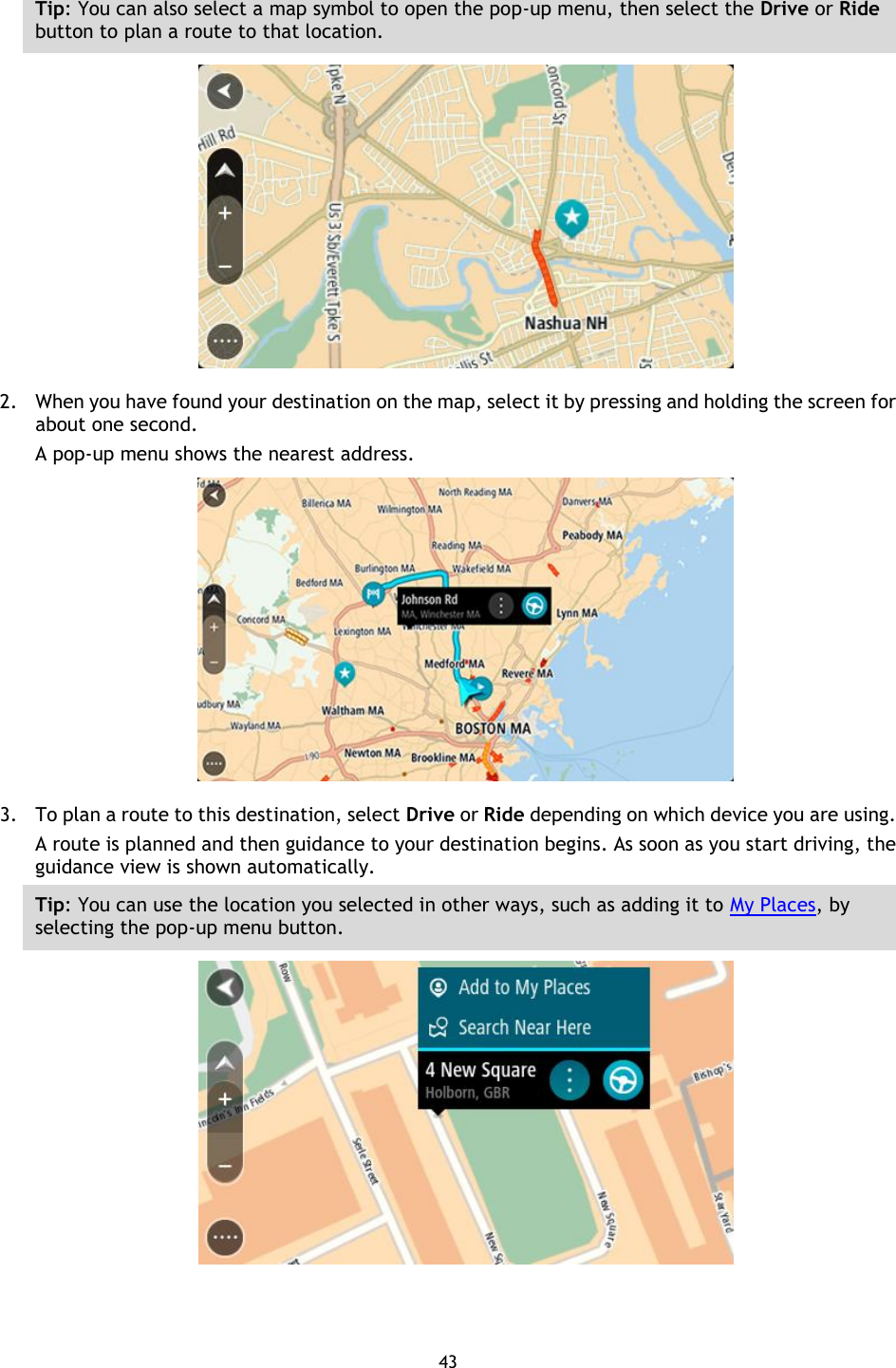 43    Tip: You can also select a map symbol to open the pop-up menu, then select the Drive or Ride button to plan a route to that location.  2. When you have found your destination on the map, select it by pressing and holding the screen for about one second.   A pop-up menu shows the nearest address.  3. To plan a route to this destination, select Drive or Ride depending on which device you are using. A route is planned and then guidance to your destination begins. As soon as you start driving, the guidance view is shown automatically. Tip: You can use the location you selected in other ways, such as adding it to My Places, by selecting the pop-up menu button.  