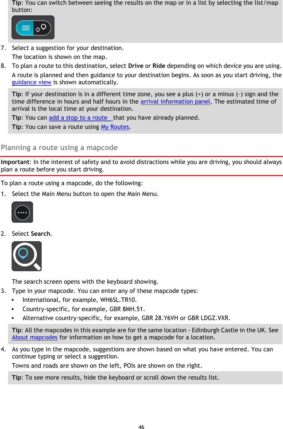 46    Tip: You can switch between seeing the results on the map or in a list by selecting the list/map button:    7. Select a suggestion for your destination. The location is shown on the map. 8. To plan a route to this destination, select Drive or Ride depending on which device you are using. A route is planned and then guidance to your destination begins. As soon as you start driving, the guidance view is shown automatically. Tip: If your destination is in a different time zone, you see a plus (+) or a minus (-) sign and the time difference in hours and half hours in the arrival information panel. The estimated time of arrival is the local time at your destination. Tip: You can add a stop to a route   that you have already planned. Tip: You can save a route using My Routes.  Planning a route using a mapcode Important: In the interest of safety and to avoid distractions while you are driving, you should always plan a route before you start driving. To plan a route using a mapcode, do the following: 1. Select the Main Menu button to open the Main Menu.  2. Select Search.  The search screen opens with the keyboard showing. 3. Type in your mapcode. You can enter any of these mapcode types:  International, for example, WH6SL.TR10.    Country-specific, for example, GBR 8MH.51.  Alternative country-specific, for example, GBR 28.Y6VH or GBR LDGZ.VXR. Tip: All the mapcodes in this example are for the same location - Edinburgh Castle in the UK. See About mapcodes for information on how to get a mapcode for a location.  4. As you type in the mapcode, suggestions are shown based on what you have entered. You can continue typing or select a suggestion. Towns and roads are shown on the left, POIs are shown on the right. Tip: To see more results, hide the keyboard or scroll down the results list. 