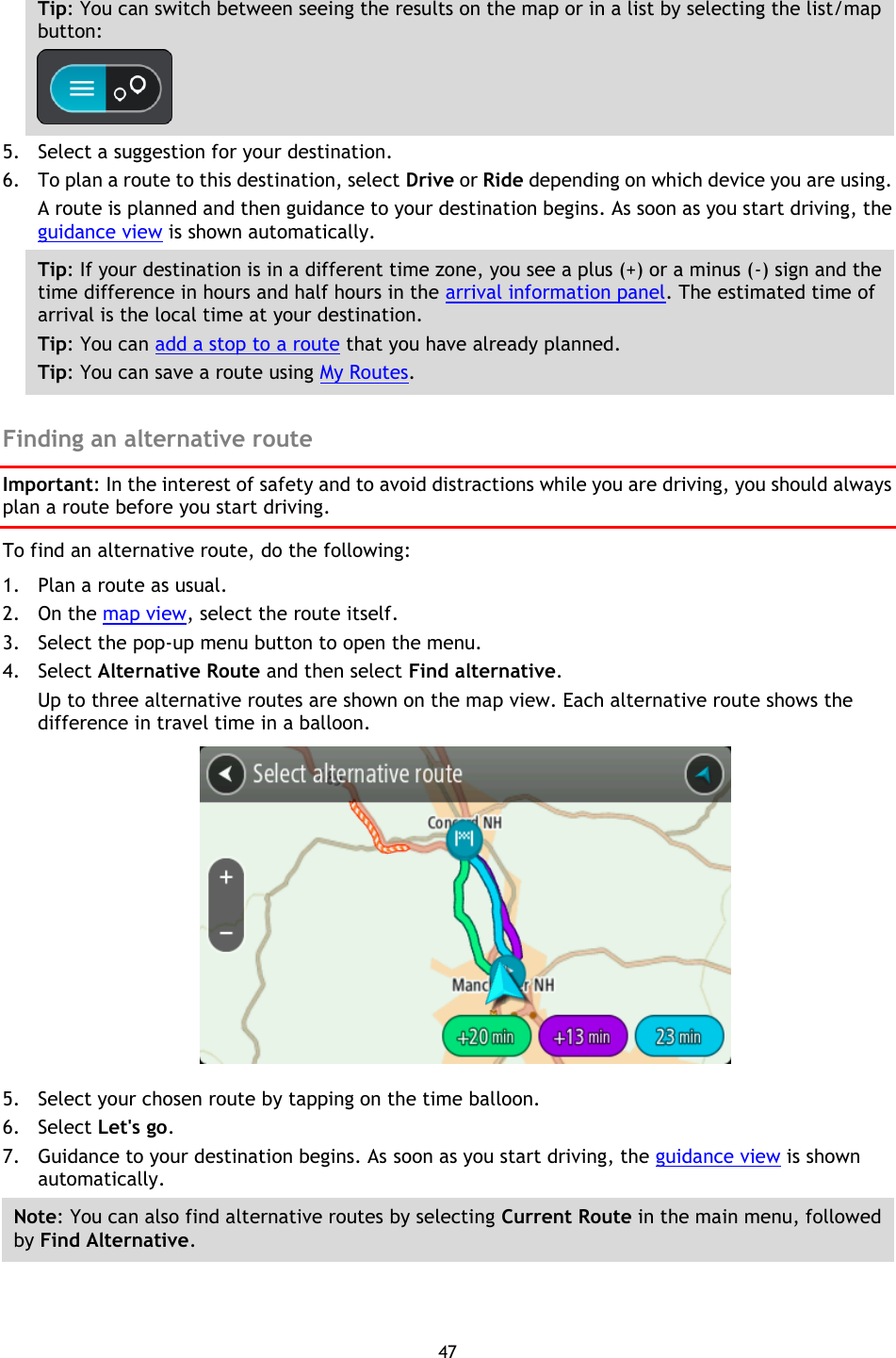 47    Tip: You can switch between seeing the results on the map or in a list by selecting the list/map button:    5. Select a suggestion for your destination. 6. To plan a route to this destination, select Drive or Ride depending on which device you are using. A route is planned and then guidance to your destination begins. As soon as you start driving, the guidance view is shown automatically. Tip: If your destination is in a different time zone, you see a plus (+) or a minus (-) sign and the time difference in hours and half hours in the arrival information panel. The estimated time of arrival is the local time at your destination. Tip: You can add a stop to a route that you have already planned. Tip: You can save a route using My Routes.  Finding an alternative route Important: In the interest of safety and to avoid distractions while you are driving, you should always plan a route before you start driving. To find an alternative route, do the following: 1. Plan a route as usual. 2. On the map view, select the route itself. 3. Select the pop-up menu button to open the menu. 4. Select Alternative Route and then select Find alternative. Up to three alternative routes are shown on the map view. Each alternative route shows the difference in travel time in a balloon.  5. Select your chosen route by tapping on the time balloon. 6. Select Let&apos;s go. 7. Guidance to your destination begins. As soon as you start driving, the guidance view is shown automatically. Note: You can also find alternative routes by selecting Current Route in the main menu, followed by Find Alternative.  