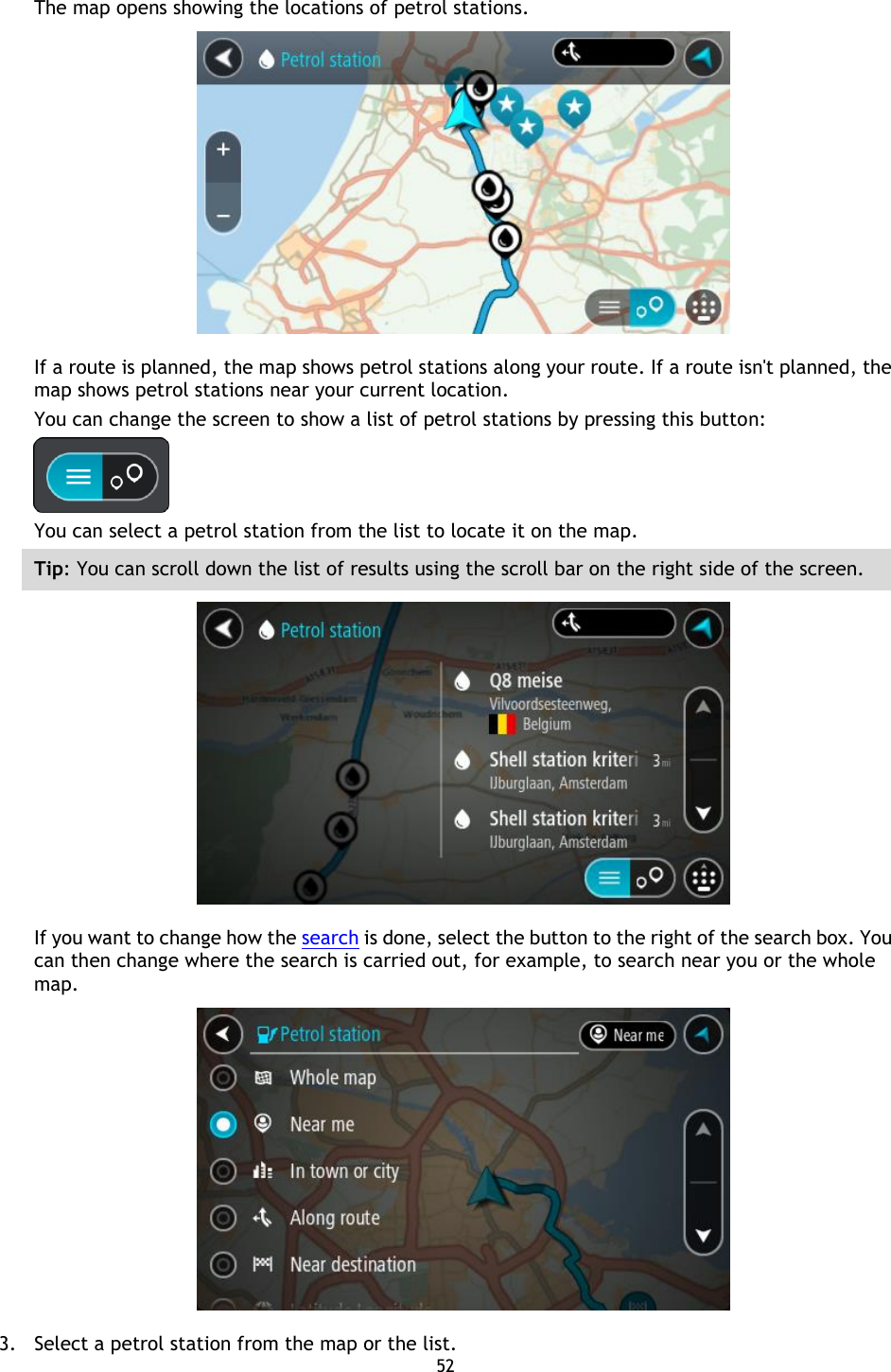 52    The map opens showing the locations of petrol stations.  If a route is planned, the map shows petrol stations along your route. If a route isn&apos;t planned, the map shows petrol stations near your current location. You can change the screen to show a list of petrol stations by pressing this button:  You can select a petrol station from the list to locate it on the map. Tip: You can scroll down the list of results using the scroll bar on the right side of the screen.  If you want to change how the search is done, select the button to the right of the search box. You can then change where the search is carried out, for example, to search near you or the whole map.    3. Select a petrol station from the map or the list. 