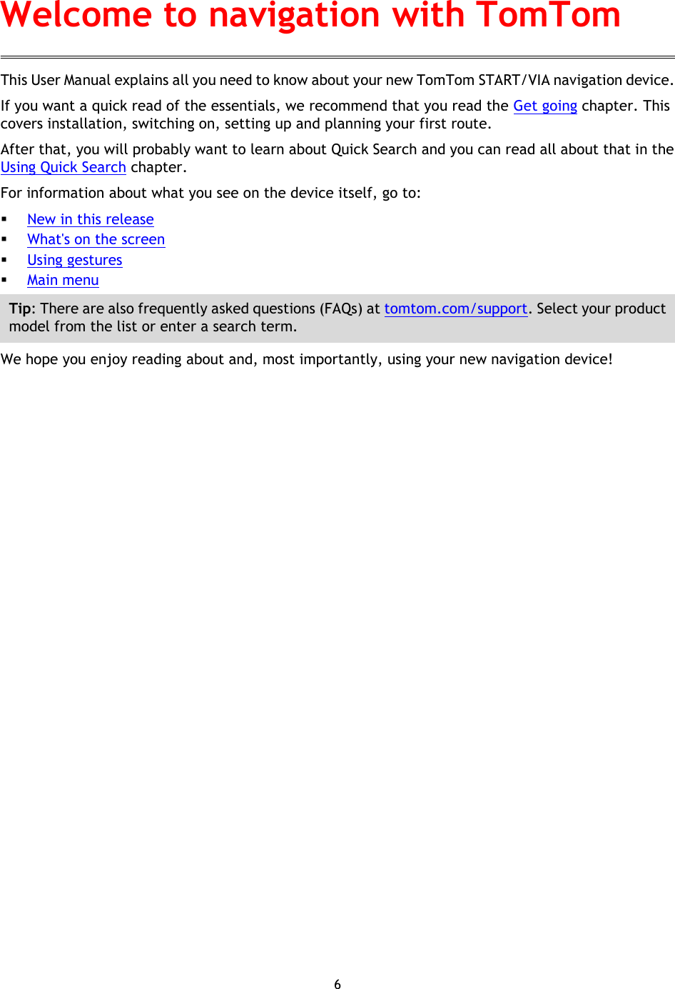 6    This User Manual explains all you need to know about your new TomTom START/VIA navigation device. If you want a quick read of the essentials, we recommend that you read the Get going chapter. This covers installation, switching on, setting up and planning your first route. After that, you will probably want to learn about Quick Search and you can read all about that in the Using Quick Search chapter.   For information about what you see on the device itself, go to:  New in this release  What&apos;s on the screen  Using gestures  Main menu Tip: There are also frequently asked questions (FAQs) at tomtom.com/support. Select your product model from the list or enter a search term. We hope you enjoy reading about and, most importantly, using your new navigation device! Welcome to navigation with TomTom 