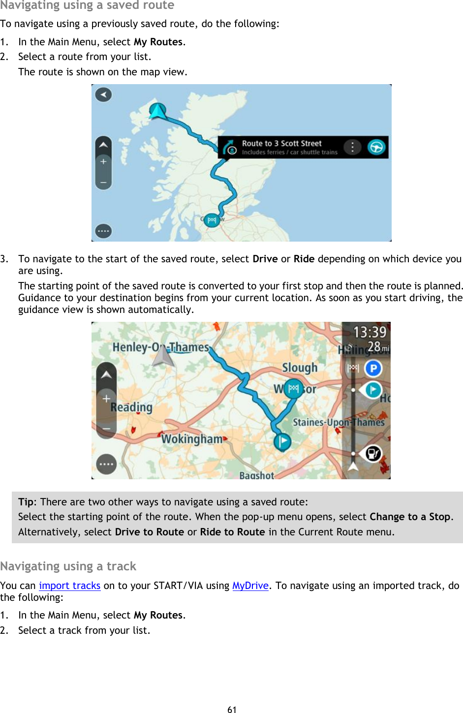61    Navigating using a saved route To navigate using a previously saved route, do the following: 1. In the Main Menu, select My Routes. 2. Select a route from your list. The route is shown on the map view.  3. To navigate to the start of the saved route, select Drive or Ride depending on which device you are using. The starting point of the saved route is converted to your first stop and then the route is planned. Guidance to your destination begins from your current location. As soon as you start driving, the guidance view is shown automatically.  Tip: There are two other ways to navigate using a saved route: Select the starting point of the route. When the pop-up menu opens, select Change to a Stop. Alternatively, select Drive to Route or Ride to Route in the Current Route menu.  Navigating using a track You can import tracks on to your START/VIA using MyDrive. To navigate using an imported track, do the following: 1. In the Main Menu, select My Routes. 2. Select a track from your list. 