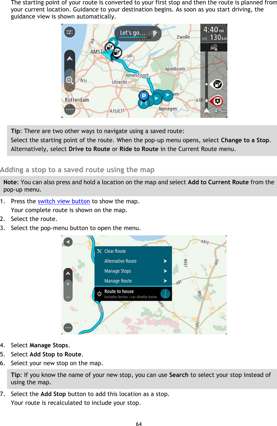 64    The starting point of your route is converted to your first stop and then the route is planned from your current location. Guidance to your destination begins. As soon as you start driving, the guidance view is shown automatically.  Tip: There are two other ways to navigate using a saved route: Select the starting point of the route. When the pop-up menu opens, select Change to a Stop. Alternatively, select Drive to Route or Ride to Route in the Current Route menu.  Adding a stop to a saved route using the map Note: You can also press and hold a location on the map and select Add to Current Route from the pop-up menu. 1. Press the switch view button to show the map. Your complete route is shown on the map. 2. Select the route. 3. Select the pop-menu button to open the menu.  4. Select Manage Stops. 5. Select Add Stop to Route. 6. Select your new stop on the map. Tip: If you know the name of your new stop, you can use Search to select your stop instead of using the map. 7. Select the Add Stop button to add this location as a stop. Your route is recalculated to include your stop. 