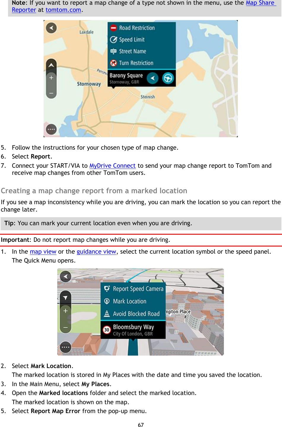 67    Note: If you want to report a map change of a type not shown in the menu, use the Map Share Reporter at tomtom.com.  5. Follow the instructions for your chosen type of map change. 6. Select Report. 7. Connect your START/VIA to MyDrive Connect to send your map change report to TomTom and receive map changes from other TomTom users.  Creating a map change report from a marked location If you see a map inconsistency while you are driving, you can mark the location so you can report the change later. Tip: You can mark your current location even when you are driving. Important: Do not report map changes while you are driving. 1. In the map view or the guidance view, select the current location symbol or the speed panel. The Quick Menu opens.  2. Select Mark Location. The marked location is stored in My Places with the date and time you saved the location. 3. In the Main Menu, select My Places. 4. Open the Marked locations folder and select the marked location. The marked location is shown on the map. 5. Select Report Map Error from the pop-up menu. 