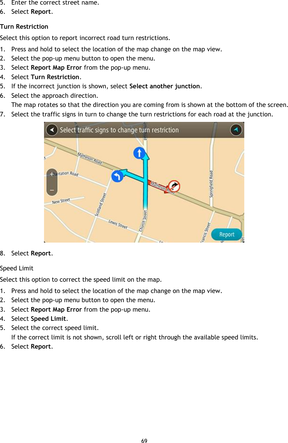 69    5. Enter the correct street name. 6. Select Report. Turn Restriction Select this option to report incorrect road turn restrictions. 1. Press and hold to select the location of the map change on the map view. 2. Select the pop-up menu button to open the menu. 3. Select Report Map Error from the pop-up menu. 4. Select Turn Restriction. 5. If the incorrect junction is shown, select Select another junction.   6. Select the approach direction. The map rotates so that the direction you are coming from is shown at the bottom of the screen. 7. Select the traffic signs in turn to change the turn restrictions for each road at the junction.  8. Select Report. Speed Limit Select this option to correct the speed limit on the map.   1. Press and hold to select the location of the map change on the map view. 2. Select the pop-up menu button to open the menu. 3. Select Report Map Error from the pop-up menu. 4. Select Speed Limit. 5. Select the correct speed limit.   If the correct limit is not shown, scroll left or right through the available speed limits.   6. Select Report. 