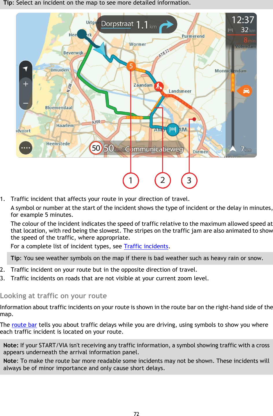 72    Tip: Select an incident on the map to see more detailed information.  1. Traffic incident that affects your route in your direction of travel. A symbol or number at the start of the incident shows the type of incident or the delay in minutes, for example 5 minutes.   The colour of the incident indicates the speed of traffic relative to the maximum allowed speed at that location, with red being the slowest. The stripes on the traffic jam are also animated to show the speed of the traffic, where appropriate.   For a complete list of incident types, see Traffic incidents. Tip: You see weather symbols on the map if there is bad weather such as heavy rain or snow.    2. Traffic incident on your route but in the opposite direction of travel. 3. Traffic incidents on roads that are not visible at your current zoom level.  Looking at traffic on your route Information about traffic incidents on your route is shown in the route bar on the right-hand side of the map. The route bar tells you about traffic delays while you are driving, using symbols to show you where each traffic incident is located on your route. Note: If your START/VIA isn&apos;t receiving any traffic information, a symbol showing traffic with a cross appears underneath the arrival information panel. Note: To make the route bar more readable some incidents may not be shown. These incidents will always be of minor importance and only cause short delays. 