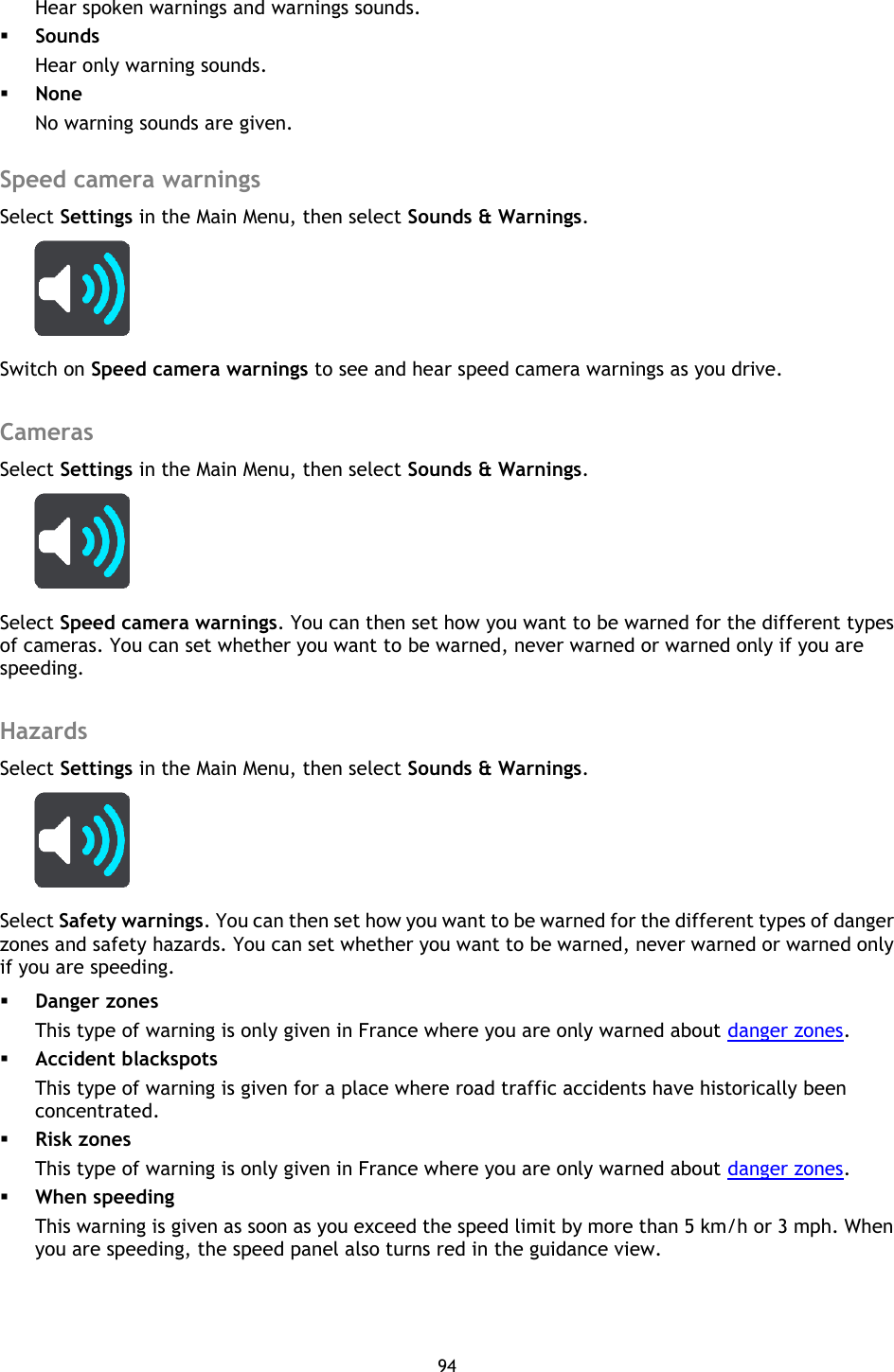 94    Hear spoken warnings and warnings sounds.  Sounds Hear only warning sounds.  None No warning sounds are given.  Speed camera warnings Select Settings in the Main Menu, then select Sounds &amp; Warnings.    Switch on Speed camera warnings to see and hear speed camera warnings as you drive.  Cameras Select Settings in the Main Menu, then select Sounds &amp; Warnings.    Select Speed camera warnings. You can then set how you want to be warned for the different types of cameras. You can set whether you want to be warned, never warned or warned only if you are speeding.  Hazards Select Settings in the Main Menu, then select Sounds &amp; Warnings.    Select Safety warnings. You can then set how you want to be warned for the different types of danger zones and safety hazards. You can set whether you want to be warned, never warned or warned only if you are speeding.  Danger zones This type of warning is only given in France where you are only warned about danger zones.    Accident blackspots This type of warning is given for a place where road traffic accidents have historically been concentrated.    Risk zones This type of warning is only given in France where you are only warned about danger zones.  When speeding This warning is given as soon as you exceed the speed limit by more than 5 km/h or 3 mph. When you are speeding, the speed panel also turns red in the guidance view.  