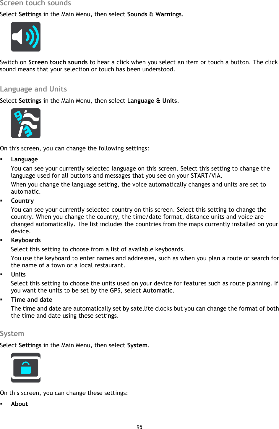 95    Screen touch sounds Select Settings in the Main Menu, then select Sounds &amp; Warnings.    Switch on Screen touch sounds to hear a click when you select an item or touch a button. The click sound means that your selection or touch has been understood.  Language and Units Select Settings in the Main Menu, then select Language &amp; Units.    On this screen, you can change the following settings:  Language You can see your currently selected language on this screen. Select this setting to change the language used for all buttons and messages that you see on your START/VIA. When you change the language setting, the voice automatically changes and units are set to automatic.      Country You can see your currently selected country on this screen. Select this setting to change the country. When you change the country, the time/date format, distance units and voice are changed automatically. The list includes the countries from the maps currently installed on your device.  Keyboards Select this setting to choose from a list of available keyboards. You use the keyboard to enter names and addresses, such as when you plan a route or search for the name of a town or a local restaurant.  Units Select this setting to choose the units used on your device for features such as route planning. If you want the units to be set by the GPS, select Automatic.  Time and date The time and date are automatically set by satellite clocks but you can change the format of both the time and date using these settings.  System Select Settings in the Main Menu, then select System.    On this screen, you can change these settings:  About 