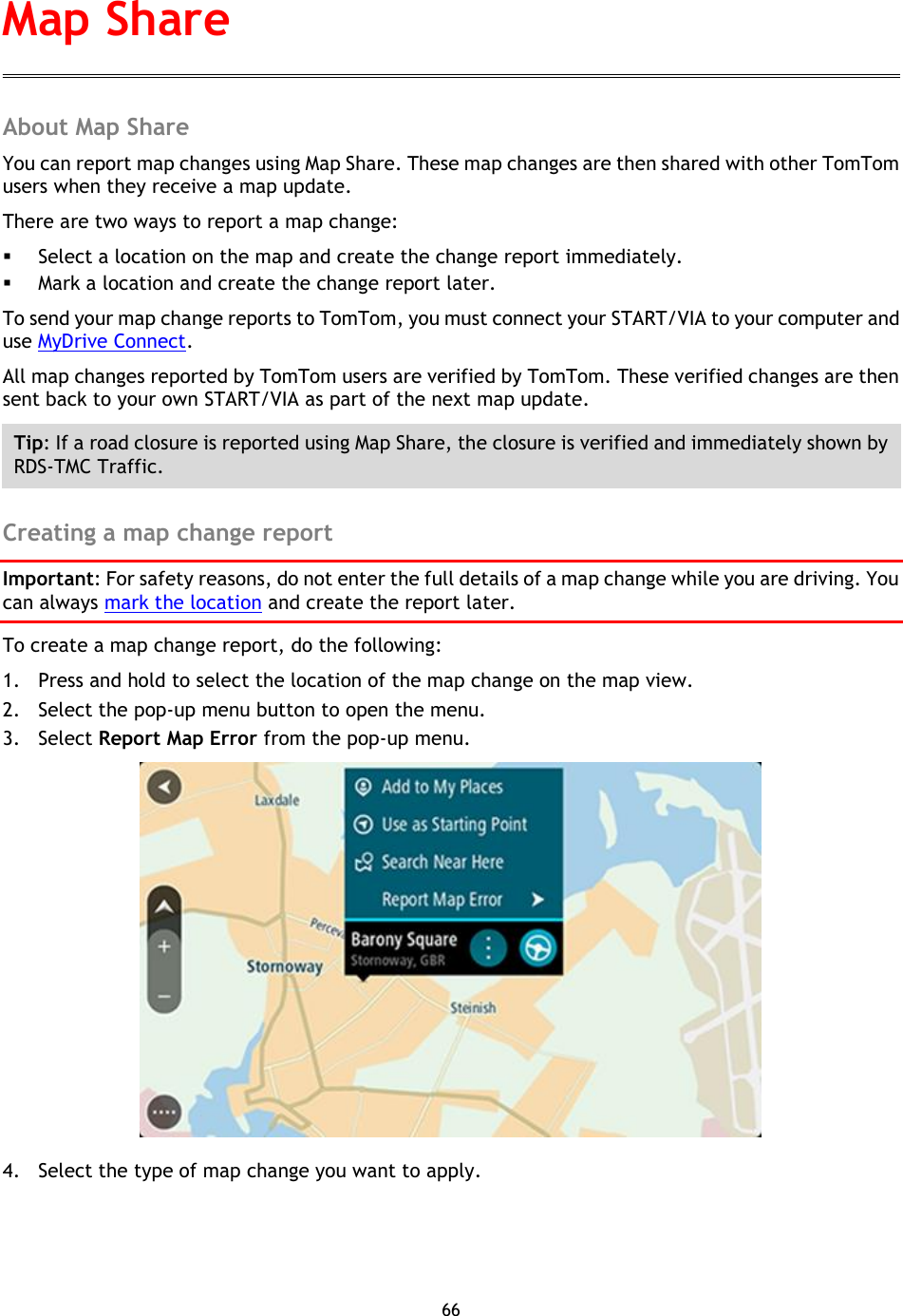 66    About Map Share You can report map changes using Map Share. These map changes are then shared with other TomTom users when they receive a map update. There are two ways to report a map change:  Select a location on the map and create the change report immediately.  Mark a location and create the change report later. To send your map change reports to TomTom, you must connect your START/VIA to your computer and use MyDrive Connect. All map changes reported by TomTom users are verified by TomTom. These verified changes are then sent back to your own START/VIA as part of the next map update. Tip: If a road closure is reported using Map Share, the closure is verified and immediately shown by RDS-TMC Traffic.  Creating a map change report Important: For safety reasons, do not enter the full details of a map change while you are driving. You can always mark the location and create the report later. To create a map change report, do the following: 1. Press and hold to select the location of the map change on the map view. 2. Select the pop-up menu button to open the menu. 3. Select Report Map Error from the pop-up menu.  4. Select the type of map change you want to apply. Map Share 