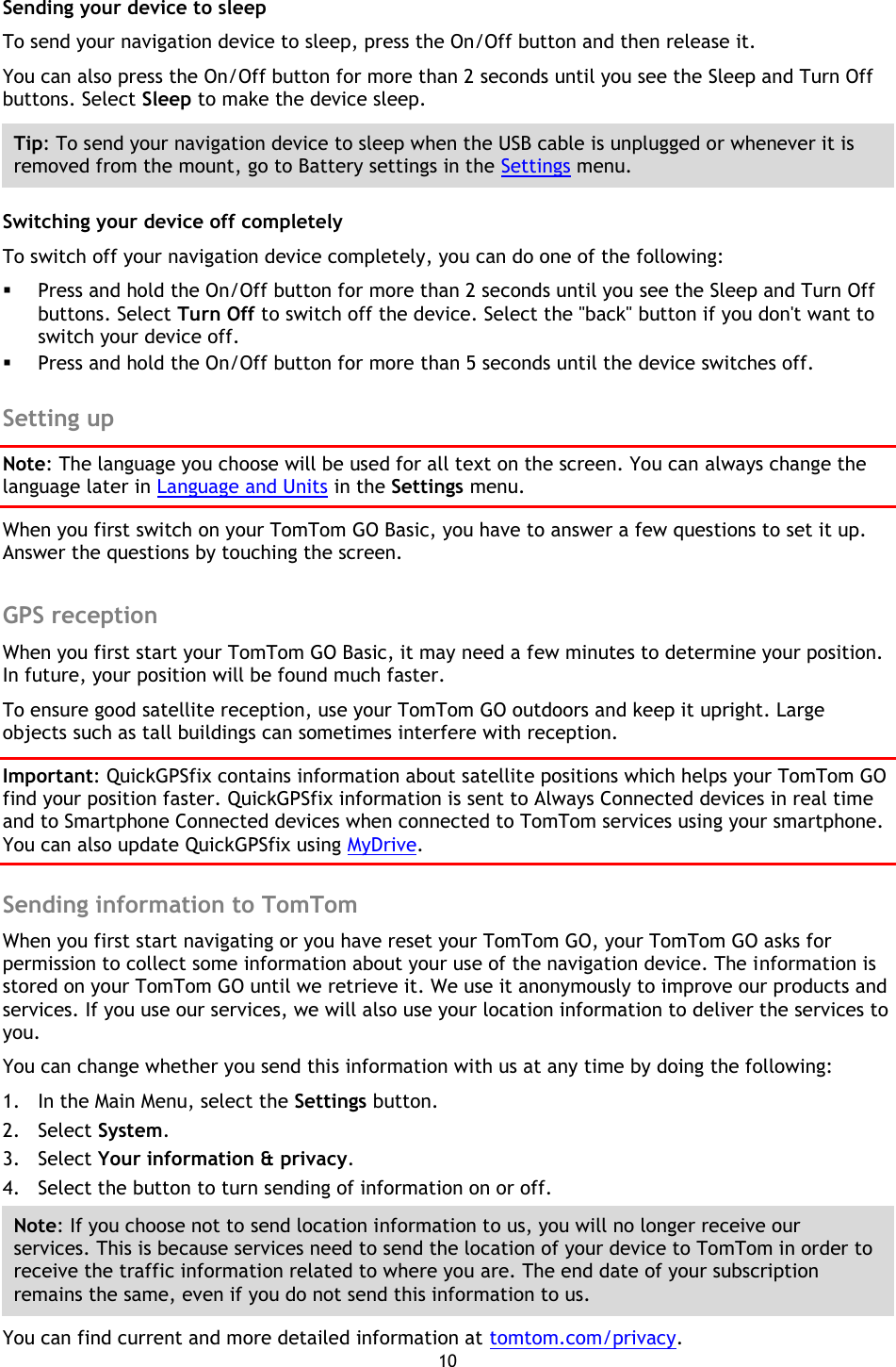 10    Sending your device to sleep To send your navigation device to sleep, press the On/Off button and then release it.   You can also press the On/Off button for more than 2 seconds until you see the Sleep and Turn Off buttons. Select Sleep to make the device sleep. Tip: To send your navigation device to sleep when the USB cable is unplugged or whenever it is removed from the mount, go to Battery settings in the Settings menu. Switching your device off completely To switch off your navigation device completely, you can do one of the following:  Press and hold the On/Off button for more than 2 seconds until you see the Sleep and Turn Off buttons. Select Turn Off to switch off the device. Select the &quot;back&quot; button if you don&apos;t want to switch your device off.  Press and hold the On/Off button for more than 5 seconds until the device switches off.  Setting up Note: The language you choose will be used for all text on the screen. You can always change the language later in Language and Units in the Settings menu. When you first switch on your TomTom GO Basic, you have to answer a few questions to set it up. Answer the questions by touching the screen.  GPS reception When you first start your TomTom GO Basic, it may need a few minutes to determine your position. In future, your position will be found much faster.   To ensure good satellite reception, use your TomTom GO outdoors and keep it upright. Large objects such as tall buildings can sometimes interfere with reception. Important: QuickGPSfix contains information about satellite positions which helps your TomTom GO find your position faster. QuickGPSfix information is sent to Always Connected devices in real time and to Smartphone Connected devices when connected to TomTom services using your smartphone. You can also update QuickGPSfix using MyDrive.  Sending information to TomTom When you first start navigating or you have reset your TomTom GO, your TomTom GO asks for permission to collect some information about your use of the navigation device. The information is stored on your TomTom GO until we retrieve it. We use it anonymously to improve our products and services. If you use our services, we will also use your location information to deliver the services to you. You can change whether you send this information with us at any time by doing the following: 1. In the Main Menu, select the Settings button. 2. Select System. 3. Select Your information &amp; privacy. 4. Select the button to turn sending of information on or off. Note: If you choose not to send location information to us, you will no longer receive our services. This is because services need to send the location of your device to TomTom in order to receive the traffic information related to where you are. The end date of your subscription remains the same, even if you do not send this information to us. You can find current and more detailed information at tomtom.com/privacy. 