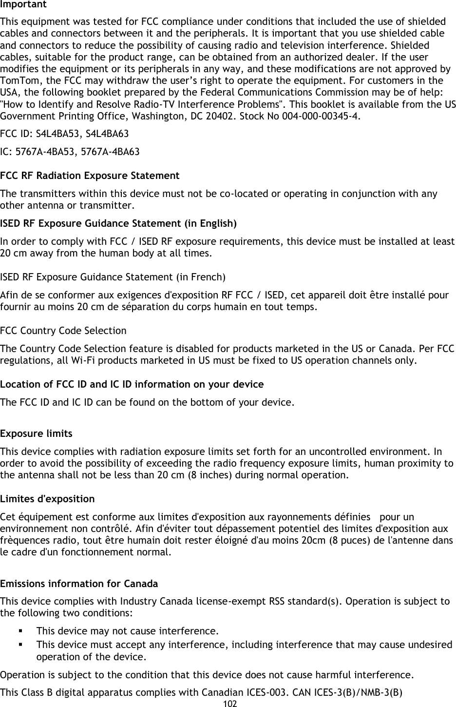 102    Important This equipment was tested for FCC compliance under conditions that included the use of shielded cables and connectors between it and the peripherals. It is important that you use shielded cable and connectors to reduce the possibility of causing radio and television interference. Shielded cables, suitable for the product range, can be obtained from an authorized dealer. If the user modifies the equipment or its peripherals in any way, and these modifications are not approved by TomTom, the FCC may withdraw the user’s right to operate the equipment. For customers in the USA, the following booklet prepared by the Federal Communications Commission may be of help: &quot;How to Identify and Resolve Radio-TV Interference Problems&quot;. This booklet is available from the US Government Printing Office, Washington, DC 20402. Stock No 004-000-00345-4. FCC ID: S4L4BA53, S4L4BA63 IC: 5767A-4BA53, 5767A-4BA63 FCC RF Radiation Exposure Statement The transmitters within this device must not be co-located or operating in conjunction with any other antenna or transmitter. ISED RF Exposure Guidance Statement (in English) In order to comply with FCC / ISED RF exposure requirements, this device must be installed at least 20 cm away from the human body at all times. ISED RF Exposure Guidance Statement (in French) Afin de se conformer aux exigences d&apos;exposition RF FCC / ISED, cet appareil doit être installé pour fournir au moins 20 cm de séparation du corps humain en tout temps. FCC Country Code Selection The Country Code Selection feature is disabled for products marketed in the US or Canada. Per FCC regulations, all Wi-Fi products marketed in US must be fixed to US operation channels only. Location of FCC ID and IC ID information on your device The FCC ID and IC ID can be found on the bottom of your device.  Exposure limits This device complies with radiation exposure limits set forth for an uncontrolled environment. In order to avoid the possibility of exceeding the radio frequency exposure limits, human proximity to the antenna shall not be less than 20 cm (8 inches) during normal operation. Limites d&apos;exposition Cet équipement est conforme aux limites d&apos;exposition aux rayonnements définies    pour un environnement non contrôlé. Afin d&apos;éviter tout dépassement potentiel des limites d&apos;exposition aux frèquences radio, tout être humain doit rester éloigné d&apos;au moins 20cm (8 puces) de l&apos;antenne dans le cadre d&apos;un fonctionnement normal.  Emissions information for Canada This device complies with Industry Canada license-exempt RSS standard(s). Operation is subject to the following two conditions:  This device may not cause interference.  This device must accept any interference, including interference that may cause undesired operation of the device. Operation is subject to the condition that this device does not cause harmful interference. This Class B digital apparatus complies with Canadian ICES-003. CAN ICES-3(B)/NMB-3(B) 