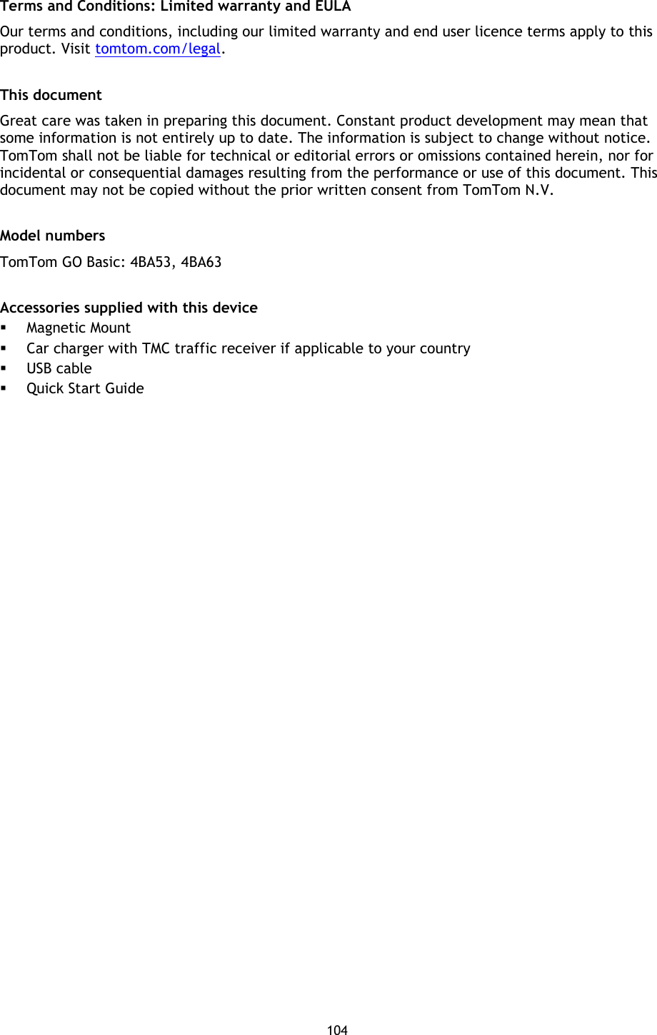 104    Terms and Conditions: Limited warranty and EULA Our terms and conditions, including our limited warranty and end user licence terms apply to this product. Visit tomtom.com/legal.  This document Great care was taken in preparing this document. Constant product development may mean that some information is not entirely up to date. The information is subject to change without notice. TomTom shall not be liable for technical or editorial errors or omissions contained herein, nor for incidental or consequential damages resulting from the performance or use of this document. This document may not be copied without the prior written consent from TomTom N.V.  Model numbers TomTom GO Basic: 4BA53, 4BA63  Accessories supplied with this device  Magnetic Mount  Car charger with TMC traffic receiver if applicable to your country  USB cable  Quick Start Guide 