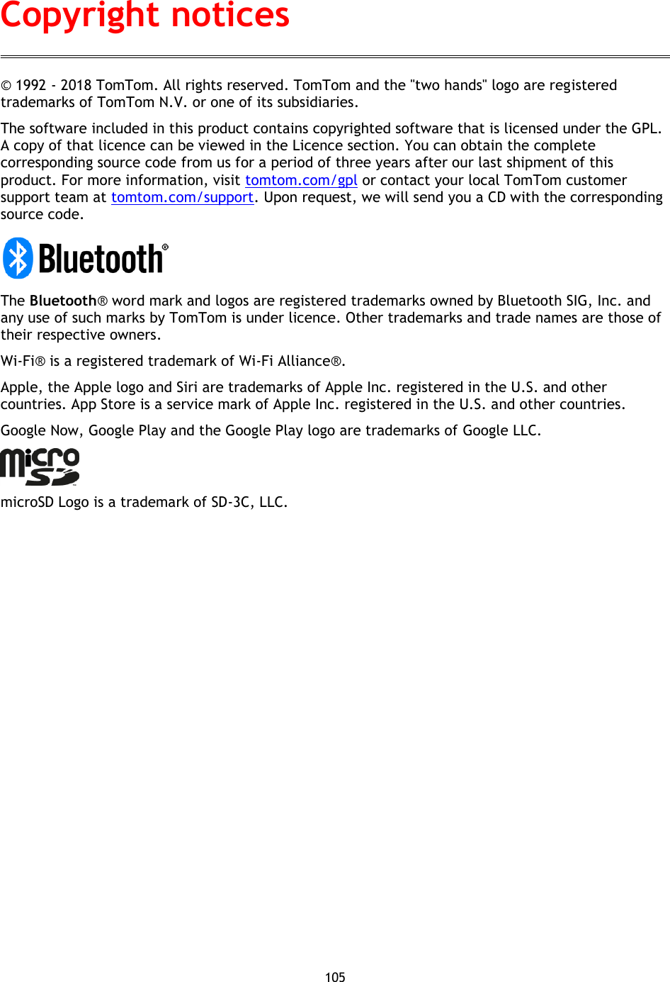 105    © 1992 - 2018 TomTom. All rights reserved. TomTom and the &quot;two hands&quot; logo are registered trademarks of TomTom N.V. or one of its subsidiaries. The software included in this product contains copyrighted software that is licensed under the GPL. A copy of that licence can be viewed in the Licence section. You can obtain the complete corresponding source code from us for a period of three years after our last shipment of this product. For more information, visit tomtom.com/gpl or contact your local TomTom customer support team at tomtom.com/support. Upon request, we will send you a CD with the corresponding source code.  The Bluetooth® word mark and logos are registered trademarks owned by Bluetooth SIG, Inc. and any use of such marks by TomTom is under licence. Other trademarks and trade names are those of their respective owners.   Wi-Fi® is a registered trademark of Wi-Fi Alliance®. Apple, the Apple logo and Siri are trademarks of Apple Inc. registered in the U.S. and other countries. App Store is a service mark of Apple Inc. registered in the U.S. and other countries. Google Now, Google Play and the Google Play logo are trademarks of Google LLC.    microSD Logo is a trademark of SD-3C, LLC.  Copyright notices 