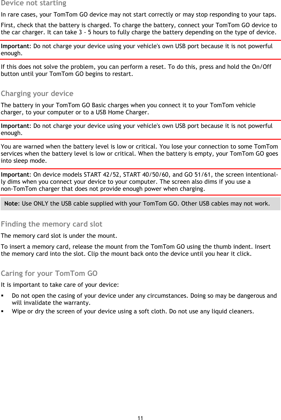 11     Device not starting In rare cases, your TomTom GO device may not start correctly or may stop responding to your taps. First, check that the battery is charged. To charge the battery, connect your TomTom GO device to the car charger. It can take 3 - 5 hours to fully charge the battery depending on the type of device. Important: Do not charge your device using your vehicle&apos;s own USB port because it is not powerful enough. If this does not solve the problem, you can perform a reset. To do this, press and hold the On/Off button until your TomTom GO begins to restart.  Charging your device The battery in your TomTom GO Basic charges when you connect it to your TomTom vehicle charger, to your computer or to a USB Home Charger. Important: Do not charge your device using your vehicle&apos;s own USB port because it is not powerful enough. You are warned when the battery level is low or critical. You lose your connection to some TomTom services when the battery level is low or critical. When the battery is empty, your TomTom GO goes into sleep mode. Important: On device models START 42/52, START 40/50/60, and GO 51/61, the screen intentional-ly dims when you connect your device to your computer. The screen also dims if you use a non-TomTom charger that does not provide enough power when charging. Note: Use ONLY the USB cable supplied with your TomTom GO. Other USB cables may not work.    Finding the memory card slot The memory card slot is under the mount. To insert a memory card, release the mount from the TomTom GO using the thumb indent. Insert the memory card into the slot. Clip the mount back onto the device until you hear it click.  Caring for your TomTom GO It is important to take care of your device:  Do not open the casing of your device under any circumstances. Doing so may be dangerous and will invalidate the warranty.  Wipe or dry the screen of your device using a soft cloth. Do not use any liquid cleaners. 
