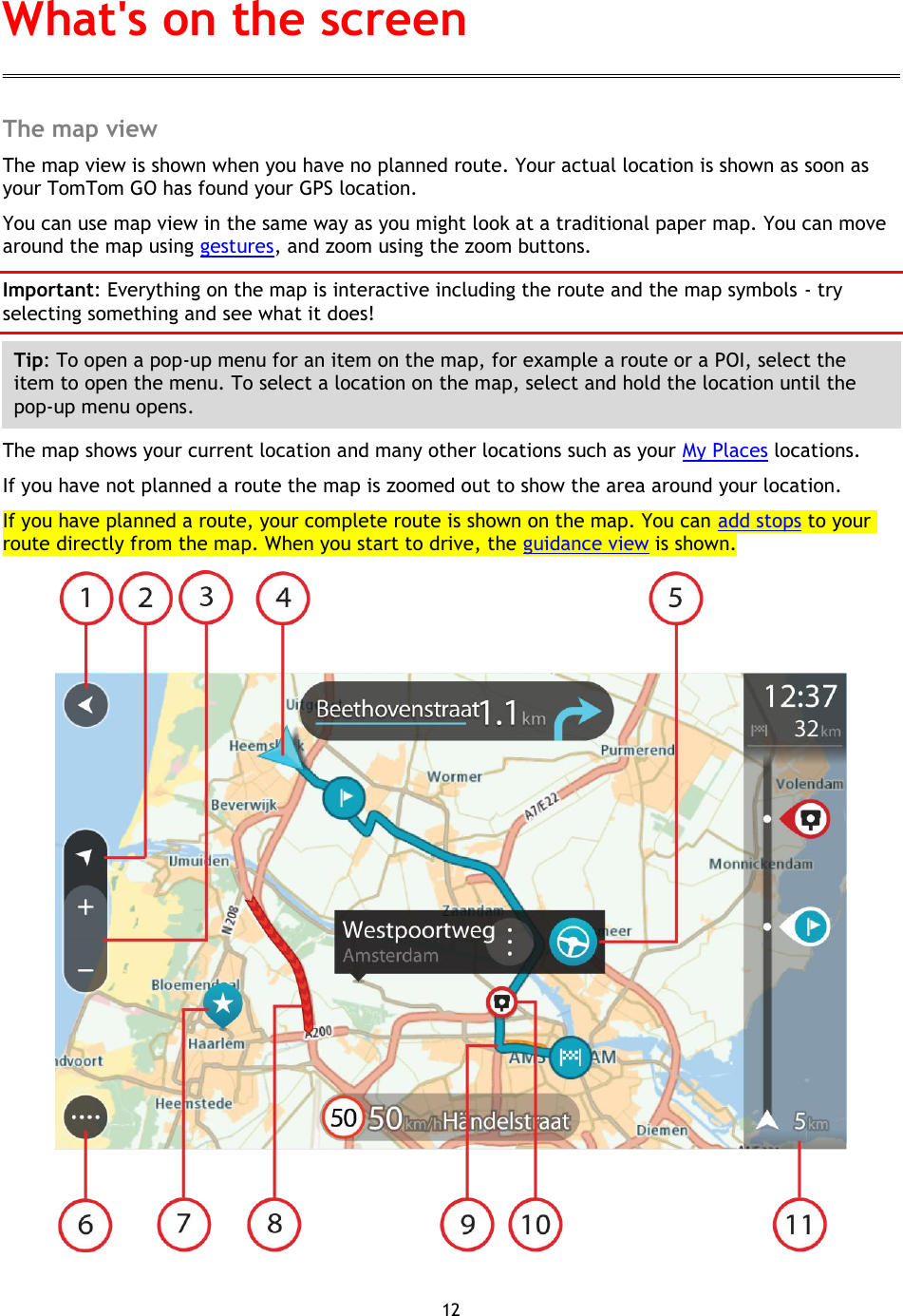 12    The map view The map view is shown when you have no planned route. Your actual location is shown as soon as your TomTom GO has found your GPS location. You can use map view in the same way as you might look at a traditional paper map. You can move around the map using gestures, and zoom using the zoom buttons. Important: Everything on the map is interactive including the route and the map symbols - try selecting something and see what it does! Tip: To open a pop-up menu for an item on the map, for example a route or a POI, select the item to open the menu. To select a location on the map, select and hold the location until the pop-up menu opens. The map shows your current location and many other locations such as your My Places locations. If you have not planned a route the map is zoomed out to show the area around your location.   If you have planned a route, your complete route is shown on the map. You can add stops to your route directly from the map. When you start to drive, the guidance view is shown.  What&apos;s on the screen 