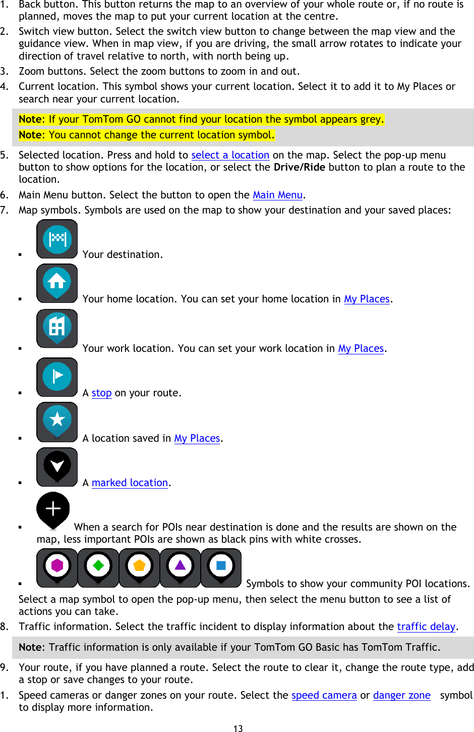 13    1. Back button. This button returns the map to an overview of your whole route or, if no route is planned, moves the map to put your current location at the centre. 2. Switch view button. Select the switch view button to change between the map view and the guidance view. When in map view, if you are driving, the small arrow rotates to indicate your direction of travel relative to north, with north being up. 3. Zoom buttons. Select the zoom buttons to zoom in and out. 4. Current location. This symbol shows your current location. Select it to add it to My Places or search near your current location. Note: If your TomTom GO cannot find your location the symbol appears grey. Note: You cannot change the current location symbol. 5. Selected location. Press and hold to select a location on the map. Select the pop-up menu button to show options for the location, or select the Drive/Ride button to plan a route to the location. 6. Main Menu button. Select the button to open the Main Menu. 7. Map symbols. Symbols are used on the map to show your destination and your saved places:    Your destination.    Your home location. You can set your home location in My Places.    Your work location. You can set your work location in My Places.   A stop on your route.    A location saved in My Places.   A marked location.    When a search for POIs near destination is done and the results are shown on the map, less important POIs are shown as black pins with white crosses.    Symbols to show your community POI locations. Select a map symbol to open the pop-up menu, then select the menu button to see a list of actions you can take. 8. Traffic information. Select the traffic incident to display information about the traffic delay. Note: Traffic information is only available if your TomTom GO Basic has TomTom Traffic. 9. Your route, if you have planned a route. Select the route to clear it, change the route type, add a stop or save changes to your route. 1. Speed cameras or danger zones on your route. Select the speed camera or danger zone  symbol to display more information. 