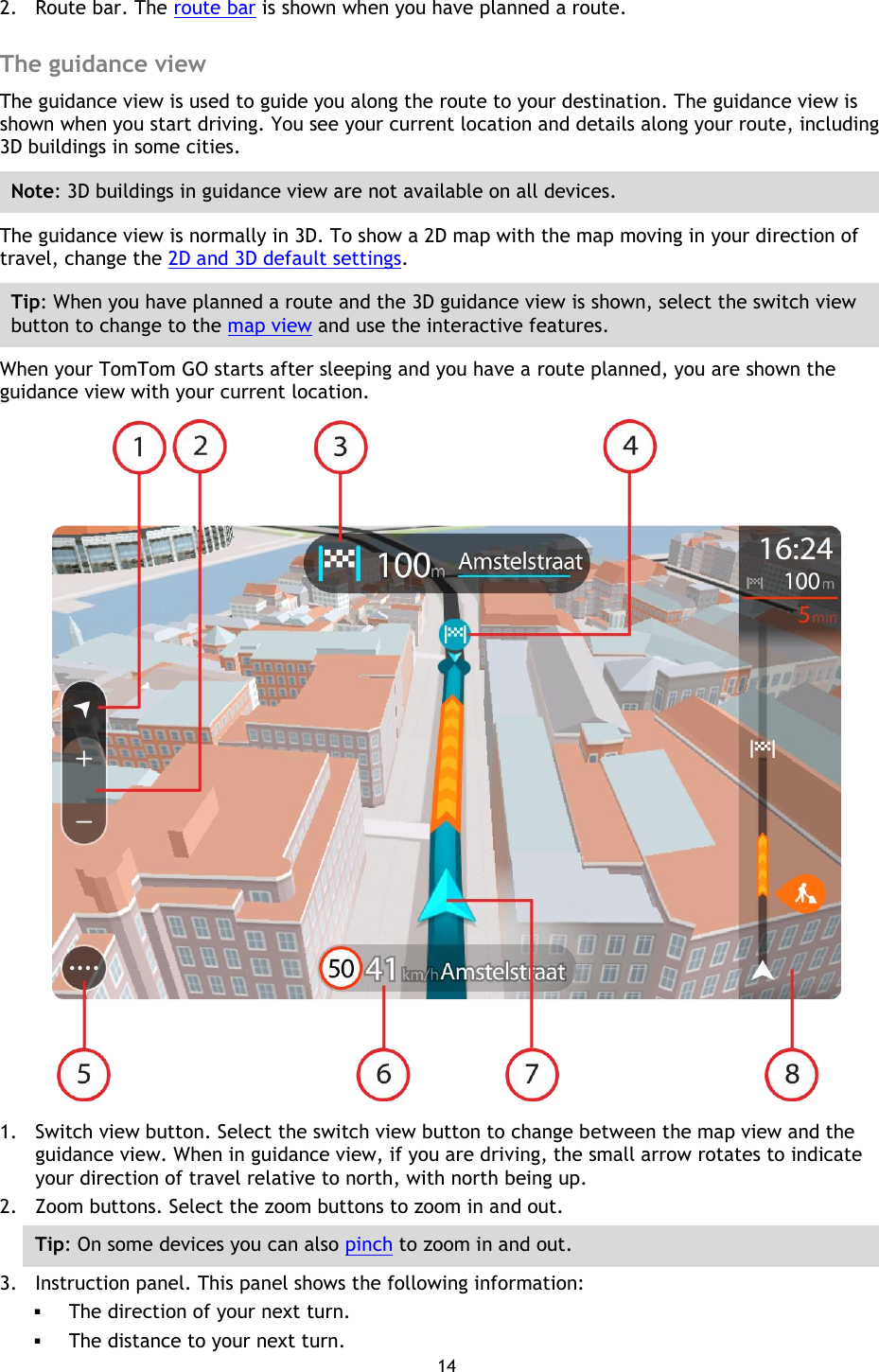 14    2. Route bar. The route bar is shown when you have planned a route.  The guidance view The guidance view is used to guide you along the route to your destination. The guidance view is shown when you start driving. You see your current location and details along your route, including 3D buildings in some cities. Note: 3D buildings in guidance view are not available on all devices. The guidance view is normally in 3D. To show a 2D map with the map moving in your direction of travel, change the 2D and 3D default settings. Tip: When you have planned a route and the 3D guidance view is shown, select the switch view button to change to the map view and use the interactive features. When your TomTom GO starts after sleeping and you have a route planned, you are shown the guidance view with your current location.  1. Switch view button. Select the switch view button to change between the map view and the guidance view. When in guidance view, if you are driving, the small arrow rotates to indicate your direction of travel relative to north, with north being up. 2. Zoom buttons. Select the zoom buttons to zoom in and out. Tip: On some devices you can also pinch to zoom in and out. 3. Instruction panel. This panel shows the following information:  The direction of your next turn.  The distance to your next turn. 