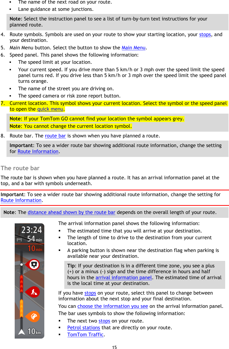 15     The name of the next road on your route.  Lane guidance at some junctions. Note: Select the instruction panel to see a list of turn-by-turn text instructions for your planned route. 4. Route symbols. Symbols are used on your route to show your starting location, your stops, and your destination. 5. Main Menu button. Select the button to show the Main Menu. 6. Speed panel. This panel shows the following information:  The speed limit at your location.  Your current speed. If you drive more than 5 km/h or 3 mph over the speed limit the speed panel turns red. If you drive less than 5 km/h or 3 mph over the speed limit the speed panel turns orange.  The name of the street you are driving on.  The speed camera or risk zone report button. 7. Current location. This symbol shows your current location. Select the symbol or the speed panel to open the quick menu. Note: If your TomTom GO cannot find your location the symbol appears grey. Note: You cannot change the current location symbol. 8. Route bar. The route bar is shown when you have planned a route. Important: To see a wider route bar showing additional route information, change the setting for Route Information.    The route bar The route bar is shown when you have planned a route. It has an arrival information panel at the top, and a bar with symbols underneath. Important: To see a wider route bar showing additional route information, change the setting for Route Information.   Note: The distance ahead shown by the route bar depends on the overall length of your route.    The arrival information panel shows the following information:  The estimated time that you will arrive at your destination.  The length of time to drive to the destination from your current location.  A parking button is shown near the destination flag when parking is available near your destination. Tip: If your destination is in a different time zone, you see a plus (+) or a minus (-) sign and the time difference in hours and half hours in the arrival information panel. The estimated time of arrival is the local time at your destination. If you have stops on your route, select this panel to change between information about the next stop and your final destination. You can choose the information you see on the arrival information panel. The bar uses symbols to show the following information:  The next two stops on your route.  Petrol stations that are directly on your route.  TomTom Traffic. 