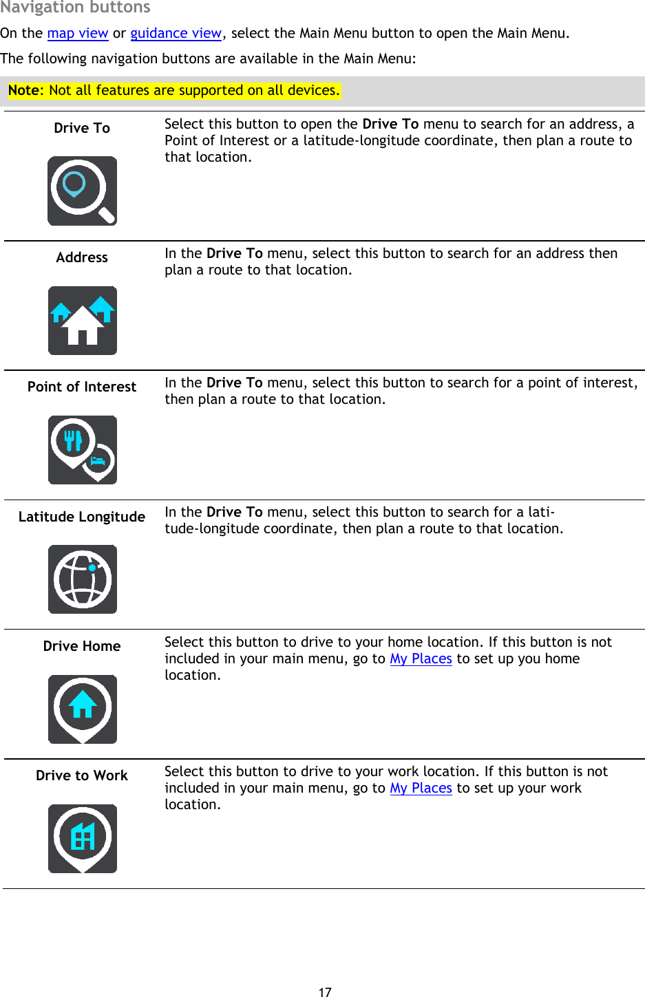 17    Navigation buttons On the map view or guidance view, select the Main Menu button to open the Main Menu. The following navigation buttons are available in the Main Menu: Note: Not all features are supported on all devices. Drive To   Select this button to open the Drive To menu to search for an address, a Point of Interest or a latitude-longitude coordinate, then plan a route to that location. Address   In the Drive To menu, select this button to search for an address then plan a route to that location. Point of Interest   In the Drive To menu, select this button to search for a point of interest, then plan a route to that location. Latitude Longitude   In the Drive To menu, select this button to search for a lati-tude-longitude coordinate, then plan a route to that location. Drive Home   Select this button to drive to your home location. If this button is not included in your main menu, go to My Places to set up you home location. Drive to Work   Select this button to drive to your work location. If this button is not included in your main menu, go to My Places to set up your work location. 