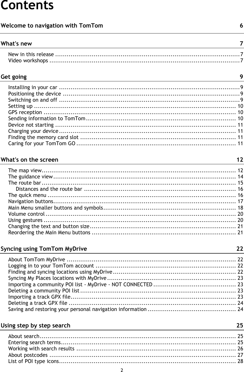 2    Contents Welcome to navigation with TomTom  6 What&apos;s new  7 New in this release ................................................................................................ 7 Video workshops ................................................................................................... 7 Get going  9 Installing in your car .............................................................................................. 9 Positioning the device ............................................................................................ 9 Switching on and off .............................................................................................. 9 Setting up ......................................................................................................... 10 GPS reception .................................................................................................... 10 Sending information to TomTom .............................................................................. 10 Device not starting .............................................................................................. 11 Charging your device ............................................................................................ 11 Finding the memory card slot ................................................................................. 11 Caring for your TomTom GO ................................................................................... 11 What&apos;s on the screen  12 The map view..................................................................................................... 12 The guidance view ............................................................................................... 14 The route bar ..................................................................................................... 15 Distances and the route bar ............................................................................... 16 The quick menu .................................................................................................. 16 Navigation buttons............................................................................................... 17 Main Menu smaller buttons and symbols ..................................................................... 18 Volume control ................................................................................................... 20 Using gestures .................................................................................................... 20 Changing the text and button size ............................................................................ 21 Reordering the Main Menu buttons ........................................................................... 21 Syncing using TomTom MyDrive  22 About TomTom MyDrive ........................................................................................ 22 Logging in to your TomTom account ......................................................................... 22 Finding and syncing locations using MyDrive ................................................................ 22 Syncing My Places locations with MyDrive ................................................................... 23 Importing a community POI list - MyDrive - NOT CONNECTED ........................................... 23 Deleting a community POI list ................................................................................. 23 Importing a track GPX file...................................................................................... 23 Deleting a track GPX file ....................................................................................... 24 Saving and restoring your personal navigation information .............................................. 24 Using step by step search  25 About search ...................................................................................................... 25 Entering search terms ........................................................................................... 25 Working with search results ................................................................................... 26 About postcodes ................................................................................................. 27 List of POI type icons ............................................................................................ 28 