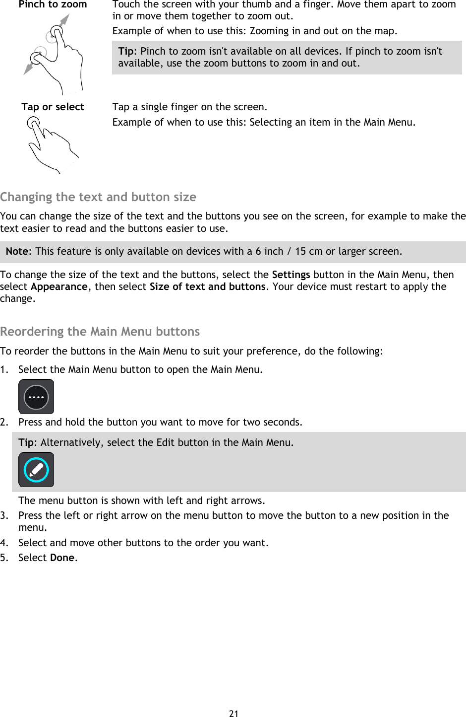21    Pinch to zoom   Touch the screen with your thumb and a finger. Move them apart to zoom in or move them together to zoom out. Example of when to use this: Zooming in and out on the map. Tip: Pinch to zoom isn&apos;t available on all devices. If pinch to zoom isn&apos;t available, use the zoom buttons to zoom in and out. Tap or select   Tap a single finger on the screen. Example of when to use this: Selecting an item in the Main Menu.  Changing the text and button size You can change the size of the text and the buttons you see on the screen, for example to make the text easier to read and the buttons easier to use. Note: This feature is only available on devices with a 6 inch / 15 cm or larger screen. To change the size of the text and the buttons, select the Settings button in the Main Menu, then select Appearance, then select Size of text and buttons. Your device must restart to apply the change.  Reordering the Main Menu buttons To reorder the buttons in the Main Menu to suit your preference, do the following: 1. Select the Main Menu button to open the Main Menu.    2. Press and hold the button you want to move for two seconds. Tip: Alternatively, select the Edit button in the Main Menu.  The menu button is shown with left and right arrows. 3. Press the left or right arrow on the menu button to move the button to a new position in the menu. 4. Select and move other buttons to the order you want. 5. Select Done. 