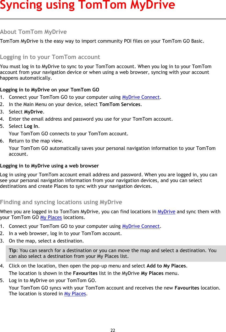 22    About TomTom MyDrive TomTom MyDrive is the easy way to import community POI files on your TomTom GO Basic.  Logging in to your TomTom account You must log in to MyDrive to sync to your TomTom account. When you log in to your TomTom account from your navigation device or when using a web browser, syncing with your account happens automatically. Logging in to MyDrive on your TomTom GO 1. Connect your TomTom GO to your computer using MyDrive Connect. 2. In the Main Menu on your device, select TomTom Services. 3. Select MyDrive. 4. Enter the email address and password you use for your TomTom account. 5. Select Log In.   Your TomTom GO connects to your TomTom account. 6. Return to the map view. Your TomTom GO automatically saves your personal navigation information to your TomTom account. Logging in to MyDrive using a web browser Log in using your TomTom account email address and password. When you are logged in, you can see your personal navigation information from your navigation devices, and you can select destinations and create Places to sync with your navigation devices.  Finding and syncing locations using MyDrive When you are logged in to TomTom MyDrive, you can find locations in MyDrive and sync them with your TomTom GO My Places locations. 1. Connect your TomTom GO to your computer using MyDrive Connect. 2. In a web browser, log in to your TomTom account. 3. On the map, select a destination. Tip: You can search for a destination or you can move the map and select a destination. You can also select a destination from your My Places list. 4. Click on the location, then open the pop-up menu and select Add to My Places. The location is shown in the Favourites list in the MyDrive My Places menu. 5. Log in to MyDrive on your TomTom GO. Your TomTom GO syncs with your TomTom account and receives the new Favourites location. The location is stored in My Places.  Syncing using TomTom MyDrive 