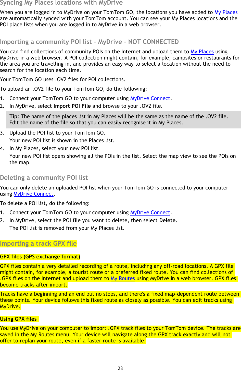 23    Syncing My Places locations with MyDrive When you are logged in to MyDrive on your TomTom GO, the locations you have added to My Places are automatically synced with your TomTom account. You can see your My Places locations and the POI place lists when you are logged in to MyDrive in a web browser.  Importing a community POI list - MyDrive - NOT CONNECTED You can find collections of community POIs on the Internet and upload them to My Places using MyDrive in a web browser. A POI collection might contain, for example, campsites or restaurants for the area you are travelling in, and provides an easy way to select a location without the need to search for the location each time. Your TomTom GO uses .OV2 files for POI collections. To upload an .OV2 file to your TomTom GO, do the following: 1. Connect your TomTom GO to your computer using MyDrive Connect. 2. In MyDrive, select Import POI File and browse to your .OV2 file. Tip: The name of the places list in My Places will be the same as the name of the .OV2 file. Edit the name of the file so that you can easily recognise it in My Places. 3. Upload the POI list to your TomTom GO. Your new POI list is shown in the Places list. 4. In My Places, select your new POI list. Your new POI list opens showing all the POIs in the list. Select the map view to see the POIs on the map.  Deleting a community POI list You can only delete an uploaded POI list when your TomTom GO is connected to your computer using MyDrive Connect. To delete a POI list, do the following: 1. Connect your TomTom GO to your computer using MyDrive Connect. 2. In MyDrive, select the POI file you want to delete, then select Delete. The POI list is removed from your My Places list.  Importing a track GPX file GPX files (GPS exchange format) GPX files contain a very detailed recording of a route, including any off-road locations. A GPX file might contain, for example, a tourist route or a preferred fixed route. You can find collections of .GPX files on the Internet and upload them to My Routes using MyDrive in a web browser. GPX files become tracks after import. Tracks have a beginning and an end but no stops, and there&apos;s a fixed map-dependent route between these points. Your device follows this fixed route as closely as possible. You can edit tracks using MyDrive. Using GPX files   You use MyDrive on your computer to import .GPX track files to your TomTom device. The tracks are saved in the My Routes menu. Your device will navigate along the GPX track exactly and will not offer to replan your route, even if a faster route is available. 