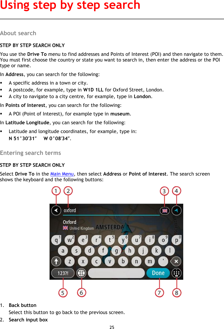 25    About search STEP BY STEP SEARCH ONLY You use the Drive To menu to find addresses and Points of Interest (POI) and then navigate to them. You must first choose the country or state you want to search in, then enter the address or the POI type or name. In Address, you can search for the following:  A specific address in a town or city.  A postcode, for example, type in W1D 1LL for Oxford Street, London.  A city to navigate to a city centre, for example, type in London. In Points of Interest, you can search for the following:  A POI (Point of Interest), for example type in museum. In Latitude Longitude, you can search for the following:  Latitude and longitude coordinates, for example, type in: N 51°30′31″      W 0°08′34″.  Entering search terms STEP BY STEP SEARCH ONLY Select Drive To in the Main Menu, then select Address or Point of Interest. The search screen shows the keyboard and the following buttons:  1. Back button Select this button to go back to the previous screen. 2. Search input box Using step by step search 