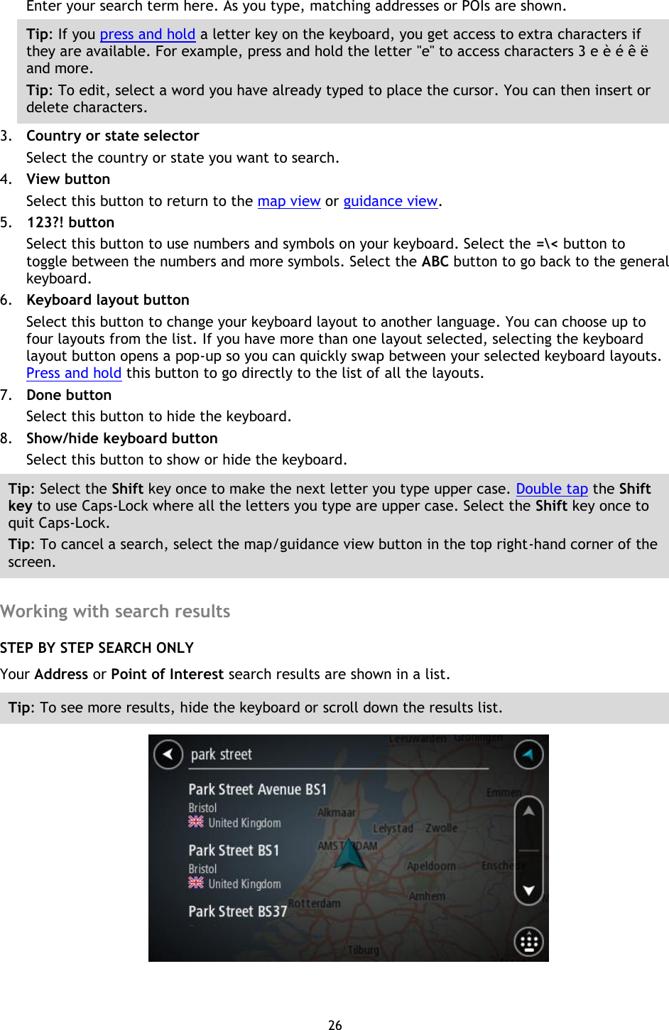 26    Enter your search term here. As you type, matching addresses or POIs are shown. Tip: If you press and hold a letter key on the keyboard, you get access to extra characters if they are available. For example, press and hold the letter &quot;e&quot; to access characters 3 e è é ê ë and more. Tip: To edit, select a word you have already typed to place the cursor. You can then insert or delete characters. 3. Country or state selector Select the country or state you want to search. 4. View button Select this button to return to the map view or guidance view. 5. 123?! button Select this button to use numbers and symbols on your keyboard. Select the =\&lt; button to toggle between the numbers and more symbols. Select the ABC button to go back to the general keyboard. 6. Keyboard layout button Select this button to change your keyboard layout to another language. You can choose up to four layouts from the list. If you have more than one layout selected, selecting the keyboard layout button opens a pop-up so you can quickly swap between your selected keyboard layouts. Press and hold this button to go directly to the list of all the layouts. 7. Done button Select this button to hide the keyboard. 8. Show/hide keyboard button Select this button to show or hide the keyboard. Tip: Select the Shift key once to make the next letter you type upper case. Double tap the Shift key to use Caps-Lock where all the letters you type are upper case. Select the Shift key once to quit Caps-Lock. Tip: To cancel a search, select the map/guidance view button in the top right-hand corner of the screen.  Working with search results STEP BY STEP SEARCH ONLY Your Address or Point of Interest search results are shown in a list. Tip: To see more results, hide the keyboard or scroll down the results list.  