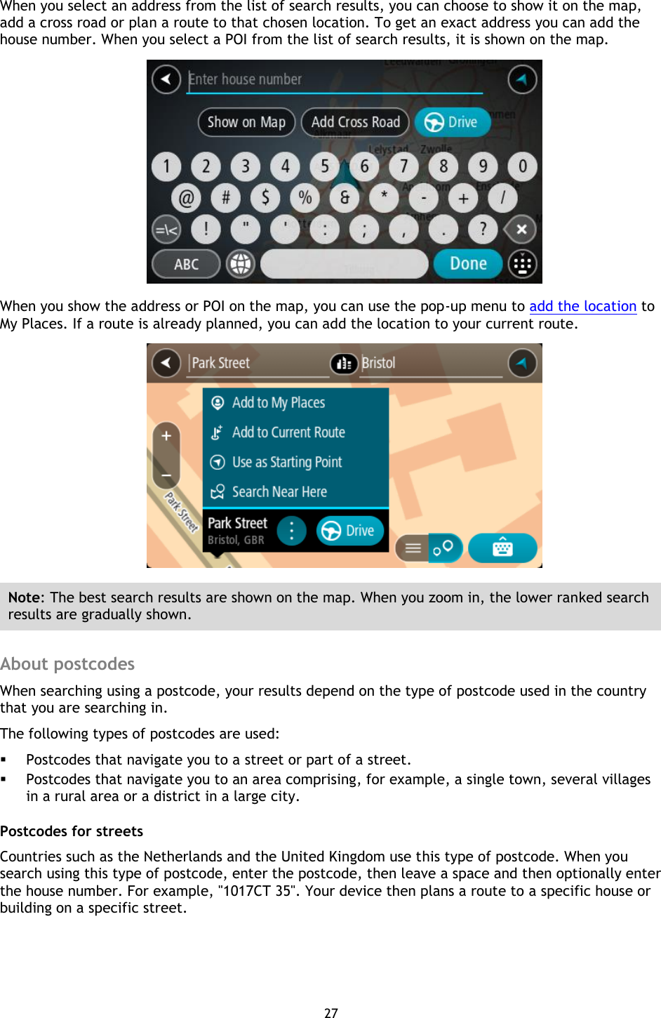 27    When you select an address from the list of search results, you can choose to show it on the map, add a cross road or plan a route to that chosen location. To get an exact address you can add the house number. When you select a POI from the list of search results, it is shown on the map.  When you show the address or POI on the map, you can use the pop-up menu to add the location to My Places. If a route is already planned, you can add the location to your current route.  Note: The best search results are shown on the map. When you zoom in, the lower ranked search results are gradually shown.  About postcodes When searching using a postcode, your results depend on the type of postcode used in the country that you are searching in. The following types of postcodes are used:  Postcodes that navigate you to a street or part of a street.  Postcodes that navigate you to an area comprising, for example, a single town, several villages in a rural area or a district in a large city. Postcodes for streets Countries such as the Netherlands and the United Kingdom use this type of postcode. When you search using this type of postcode, enter the postcode, then leave a space and then optionally enter the house number. For example, &quot;1017CT 35&quot;. Your device then plans a route to a specific house or building on a specific street. 