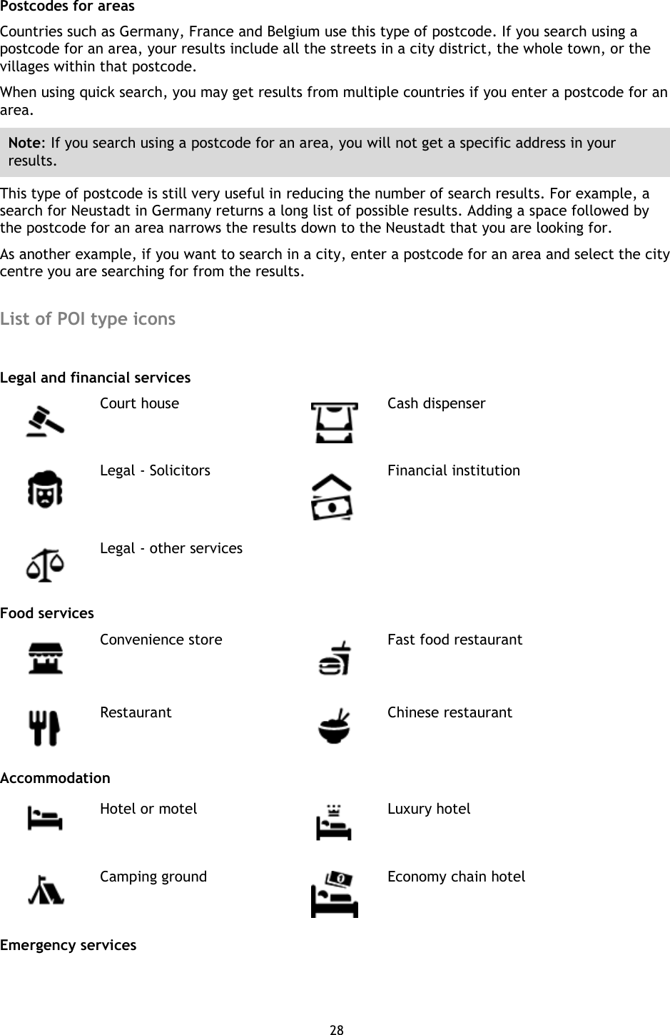 28    Postcodes for areas Countries such as Germany, France and Belgium use this type of postcode. If you search using a postcode for an area, your results include all the streets in a city district, the whole town, or the villages within that postcode.     When using quick search, you may get results from multiple countries if you enter a postcode for an area.   Note: If you search using a postcode for an area, you will not get a specific address in your results. This type of postcode is still very useful in reducing the number of search results. For example, a search for Neustadt in Germany returns a long list of possible results. Adding a space followed by the postcode for an area narrows the results down to the Neustadt that you are looking for. As another example, if you want to search in a city, enter a postcode for an area and select the city centre you are searching for from the results.  List of POI type icons    Legal and financial services  Court house  Cash dispenser  Legal - Solicitors  Financial institution  Legal - other services   Food services  Convenience store  Fast food restaurant  Restaurant  Chinese restaurant Accommodation  Hotel or motel  Luxury hotel  Camping ground  Economy chain hotel Emergency services 
