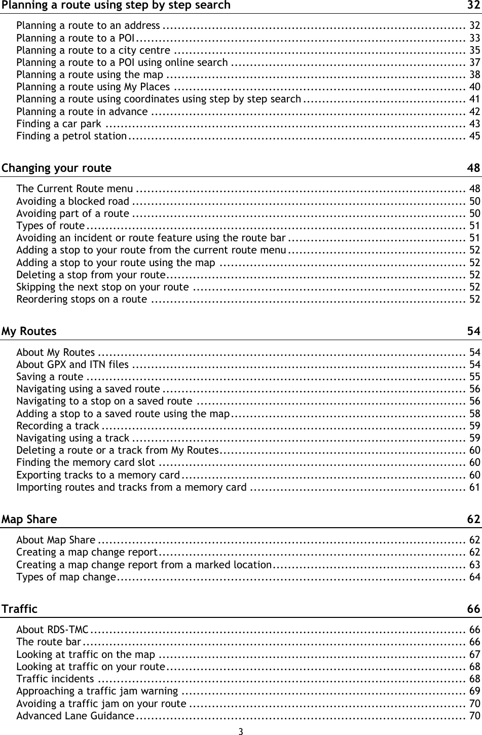 3    Planning a route using step by step search  32 Planning a route to an address ................................................................................ 32 Planning a route to a POI ....................................................................................... 33 Planning a route to a city centre ............................................................................. 35 Planning a route to a POI using online search .............................................................. 37 Planning a route using the map ............................................................................... 38 Planning a route using My Places ............................................................................. 40 Planning a route using coordinates using step by step search ........................................... 41 Planning a route in advance ................................................................................... 42 Finding a car park ............................................................................................... 43 Finding a petrol station ......................................................................................... 45 Changing your route  48 The Current Route menu ....................................................................................... 48 Avoiding a blocked road ........................................................................................ 50 Avoiding part of a route ........................................................................................ 50 Types of route .................................................................................................... 51 Avoiding an incident or route feature using the route bar ............................................... 51 Adding a stop to your route from the current route menu ............................................... 52 Adding a stop to your route using the map ................................................................. 52 Deleting a stop from your route ............................................................................... 52 Skipping the next stop on your route ........................................................................ 52 Reordering stops on a route ................................................................................... 52 My Routes  54 About My Routes ................................................................................................. 54 About GPX and ITN files ........................................................................................ 54 Saving a route .................................................................................................... 55 Navigating using a saved route ................................................................................ 56 Navigating to a stop on a saved route ....................................................................... 56 Adding a stop to a saved route using the map .............................................................. 58 Recording a track ................................................................................................ 59 Navigating using a track ........................................................................................ 59 Deleting a route or a track from My Routes ................................................................. 60 Finding the memory card slot ................................................................................. 60 Exporting tracks to a memory card ........................................................................... 60 Importing routes and tracks from a memory card ......................................................... 61 Map Share  62 About Map Share ................................................................................................. 62 Creating a map change report ................................................................................. 62 Creating a map change report from a marked location ................................................... 63 Types of map change ............................................................................................ 64 Traffic  66 About RDS-TMC ................................................................................................... 66 The route bar ..................................................................................................... 66 Looking at traffic on the map ................................................................................. 67 Looking at traffic on your route ............................................................................... 68 Traffic incidents ................................................................................................. 68 Approaching a traffic jam warning ........................................................................... 69 Avoiding a traffic jam on your route ......................................................................... 70 Advanced Lane Guidance ....................................................................................... 70 