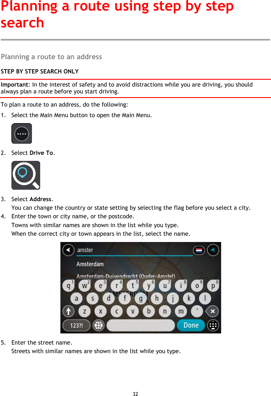 32    Planning a route to an address STEP BY STEP SEARCH ONLY Important: In the interest of safety and to avoid distractions while you are driving, you should always plan a route before you start driving. To plan a route to an address, do the following: 1. Select the Main Menu button to open the Main Menu.    2. Select Drive To.  3. Select Address. You can change the country or state setting by selecting the flag before you select a city. 4. Enter the town or city name, or the postcode. Towns with similar names are shown in the list while you type. When the correct city or town appears in the list, select the name.  5. Enter the street name. Streets with similar names are shown in the list while you type. Planning a route using step by step search 