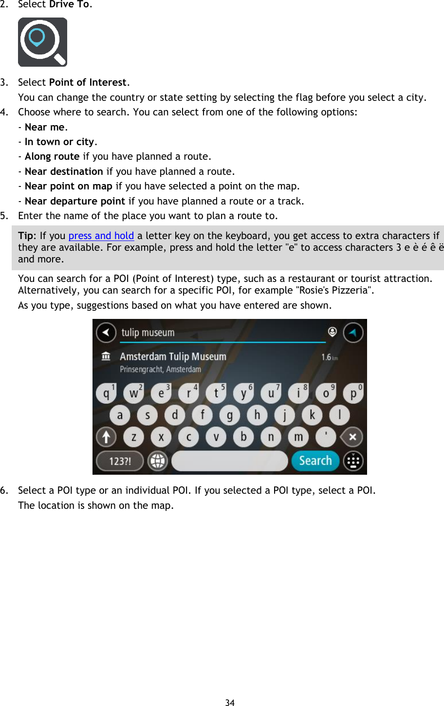 34    2. Select Drive To.  3. Select Point of Interest. You can change the country or state setting by selecting the flag before you select a city. 4. Choose where to search. You can select from one of the following options: - Near me. - In town or city. - Along route if you have planned a route. - Near destination if you have planned a route. - Near point on map if you have selected a point on the map. - Near departure point if you have planned a route or a track. 5. Enter the name of the place you want to plan a route to. Tip: If you press and hold a letter key on the keyboard, you get access to extra characters if they are available. For example, press and hold the letter &quot;e&quot; to access characters 3 e è é ê ë and more. You can search for a POI (Point of Interest) type, such as a restaurant or tourist attraction. Alternatively, you can search for a specific POI, for example &quot;Rosie&apos;s Pizzeria&quot;. As you type, suggestions based on what you have entered are shown.  6. Select a POI type or an individual POI. If you selected a POI type, select a POI. The location is shown on the map. 