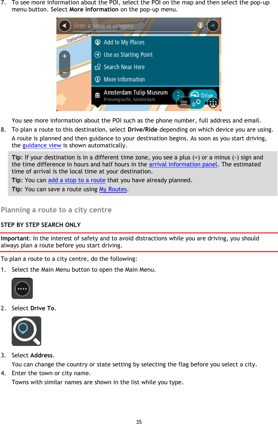 35    7. To see more information about the POI, select the POI on the map and then select the pop-up menu button. Select More Information on the pop-up menu.    You see more information about the POI such as the phone number, full address and email.   8. To plan a route to this destination, select Drive/Ride depending on which device you are using. A route is planned and then guidance to your destination begins. As soon as you start driving, the guidance view is shown automatically. Tip: If your destination is in a different time zone, you see a plus (+) or a minus (-) sign and the time difference in hours and half hours in the arrival information panel. The estimated time of arrival is the local time at your destination. Tip: You can add a stop to a route that you have already planned. Tip: You can save a route using My Routes.  Planning a route to a city centre STEP BY STEP SEARCH ONLY Important: In the interest of safety and to avoid distractions while you are driving, you should always plan a route before you start driving. To plan a route to a city centre, do the following: 1. Select the Main Menu button to open the Main Menu.    2. Select Drive To.  3. Select Address. You can change the country or state setting by selecting the flag before you select a city. 4. Enter the town or city name. Towns with similar names are shown in the list while you type. 