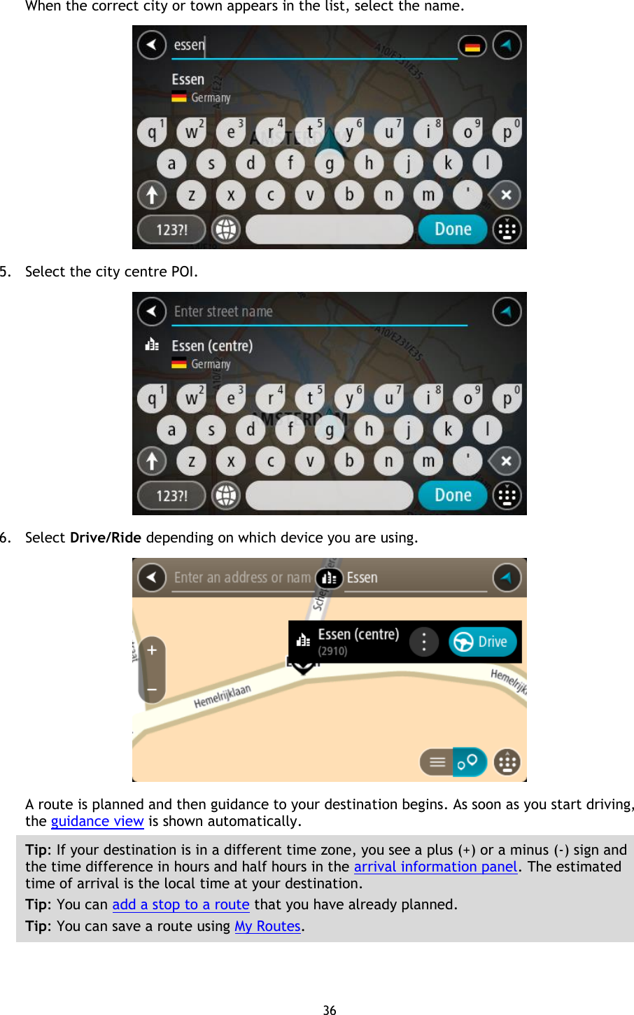 36    When the correct city or town appears in the list, select the name.  5. Select the city centre POI.  6. Select Drive/Ride depending on which device you are using.  A route is planned and then guidance to your destination begins. As soon as you start driving, the guidance view is shown automatically. Tip: If your destination is in a different time zone, you see a plus (+) or a minus (-) sign and the time difference in hours and half hours in the arrival information panel. The estimated time of arrival is the local time at your destination. Tip: You can add a stop to a route that you have already planned. Tip: You can save a route using My Routes.  