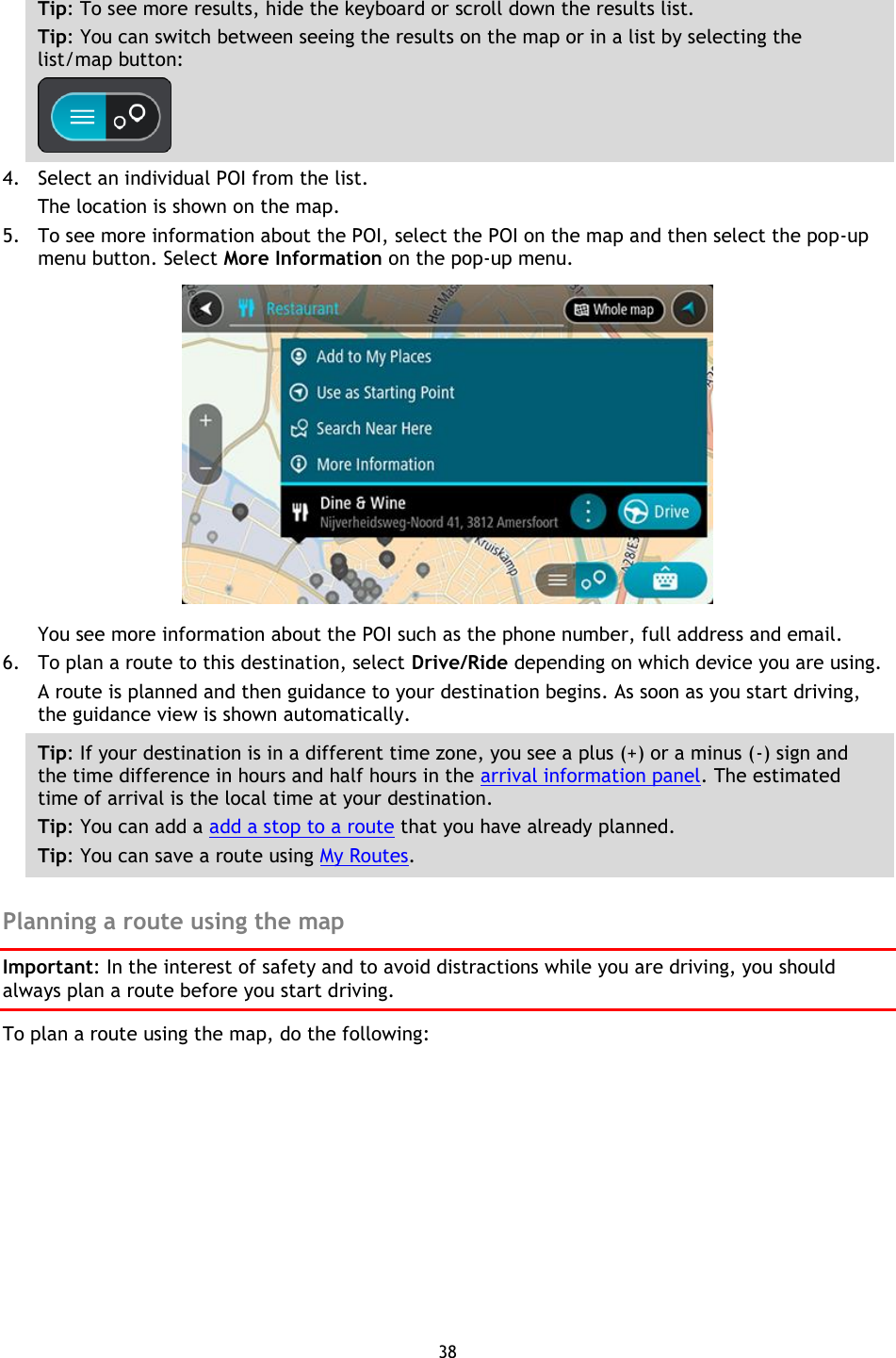 38    Tip: To see more results, hide the keyboard or scroll down the results list. Tip: You can switch between seeing the results on the map or in a list by selecting the list/map button:    4. Select an individual POI from the list. The location is shown on the map. 5. To see more information about the POI, select the POI on the map and then select the pop-up menu button. Select More Information on the pop-up menu.    You see more information about the POI such as the phone number, full address and email.   6. To plan a route to this destination, select Drive/Ride depending on which device you are using. A route is planned and then guidance to your destination begins. As soon as you start driving, the guidance view is shown automatically. Tip: If your destination is in a different time zone, you see a plus (+) or a minus (-) sign and the time difference in hours and half hours in the arrival information panel. The estimated time of arrival is the local time at your destination. Tip: You can add a add a stop to a route that you have already planned. Tip: You can save a route using My Routes.  Planning a route using the map Important: In the interest of safety and to avoid distractions while you are driving, you should always plan a route before you start driving. To plan a route using the map, do the following: 