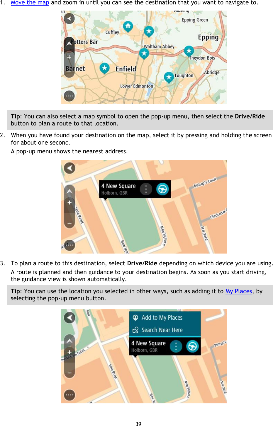 39    1. Move the map and zoom in until you can see the destination that you want to navigate to.  Tip: You can also select a map symbol to open the pop-up menu, then select the Drive/Ride button to plan a route to that location. 2. When you have found your destination on the map, select it by pressing and holding the screen for about one second.   A pop-up menu shows the nearest address.  3. To plan a route to this destination, select Drive/Ride depending on which device you are using. A route is planned and then guidance to your destination begins. As soon as you start driving, the guidance view is shown automatically. Tip: You can use the location you selected in other ways, such as adding it to My Places, by selecting the pop-up menu button.  