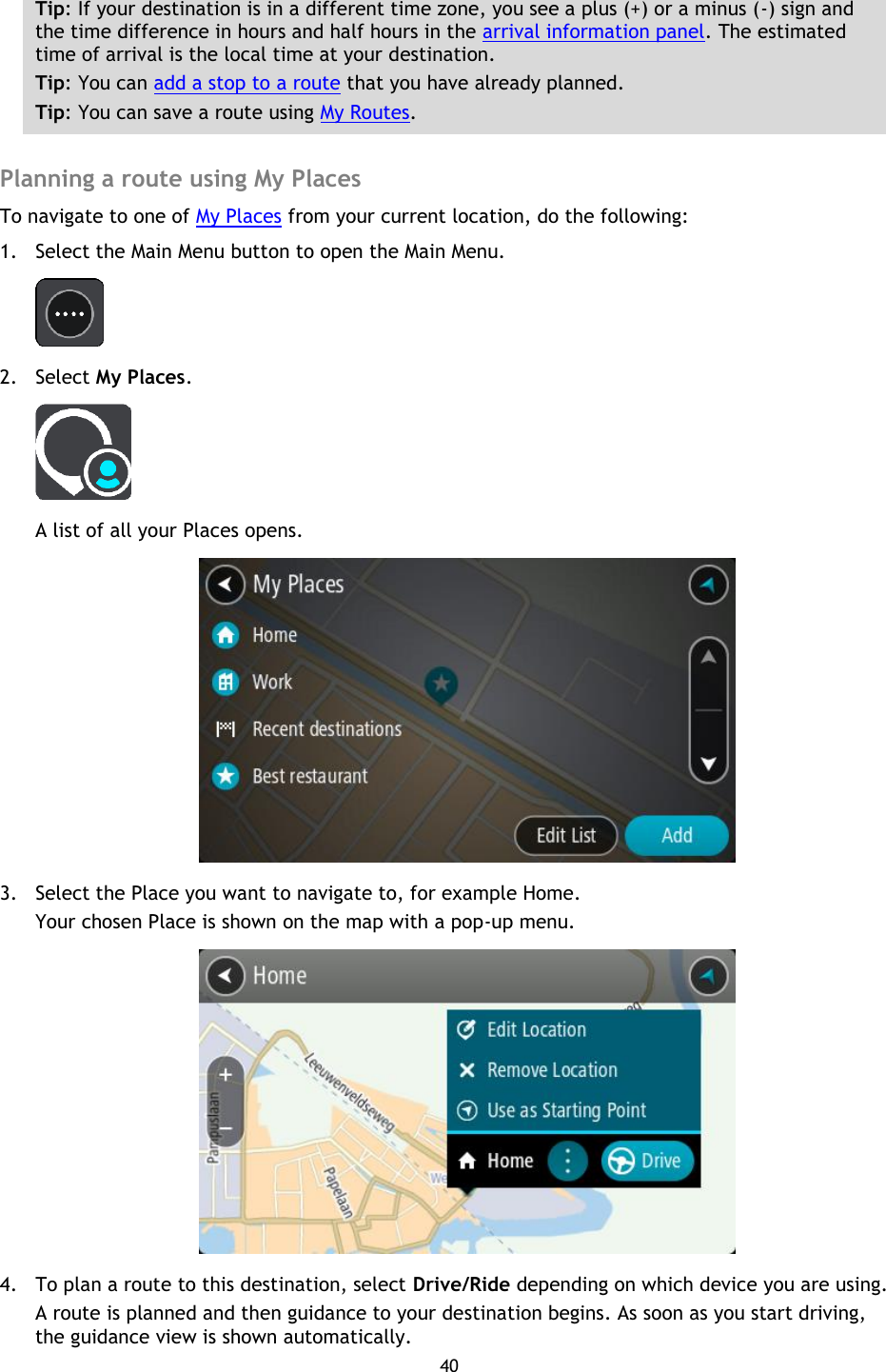 40    Tip: If your destination is in a different time zone, you see a plus (+) or a minus (-) sign and the time difference in hours and half hours in the arrival information panel. The estimated time of arrival is the local time at your destination. Tip: You can add a stop to a route that you have already planned. Tip: You can save a route using My Routes.  Planning a route using My Places To navigate to one of My Places from your current location, do the following: 1. Select the Main Menu button to open the Main Menu.    2. Select My Places.  A list of all your Places opens.  3. Select the Place you want to navigate to, for example Home. Your chosen Place is shown on the map with a pop-up menu.  4. To plan a route to this destination, select Drive/Ride depending on which device you are using. A route is planned and then guidance to your destination begins. As soon as you start driving, the guidance view is shown automatically. 