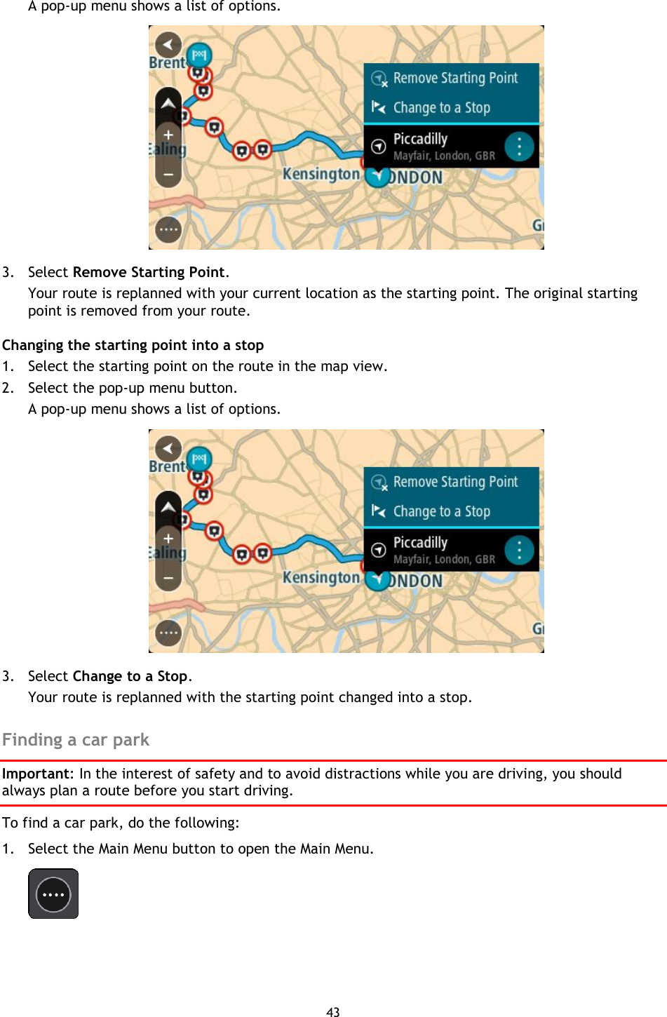 43    A pop-up menu shows a list of options.    3. Select Remove Starting Point. Your route is replanned with your current location as the starting point. The original starting point is removed from your route. Changing the starting point into a stop 1. Select the starting point on the route in the map view. 2. Select the pop-up menu button. A pop-up menu shows a list of options.    3. Select Change to a Stop. Your route is replanned with the starting point changed into a stop.  Finding a car park Important: In the interest of safety and to avoid distractions while you are driving, you should always plan a route before you start driving. To find a car park, do the following: 1. Select the Main Menu button to open the Main Menu.    