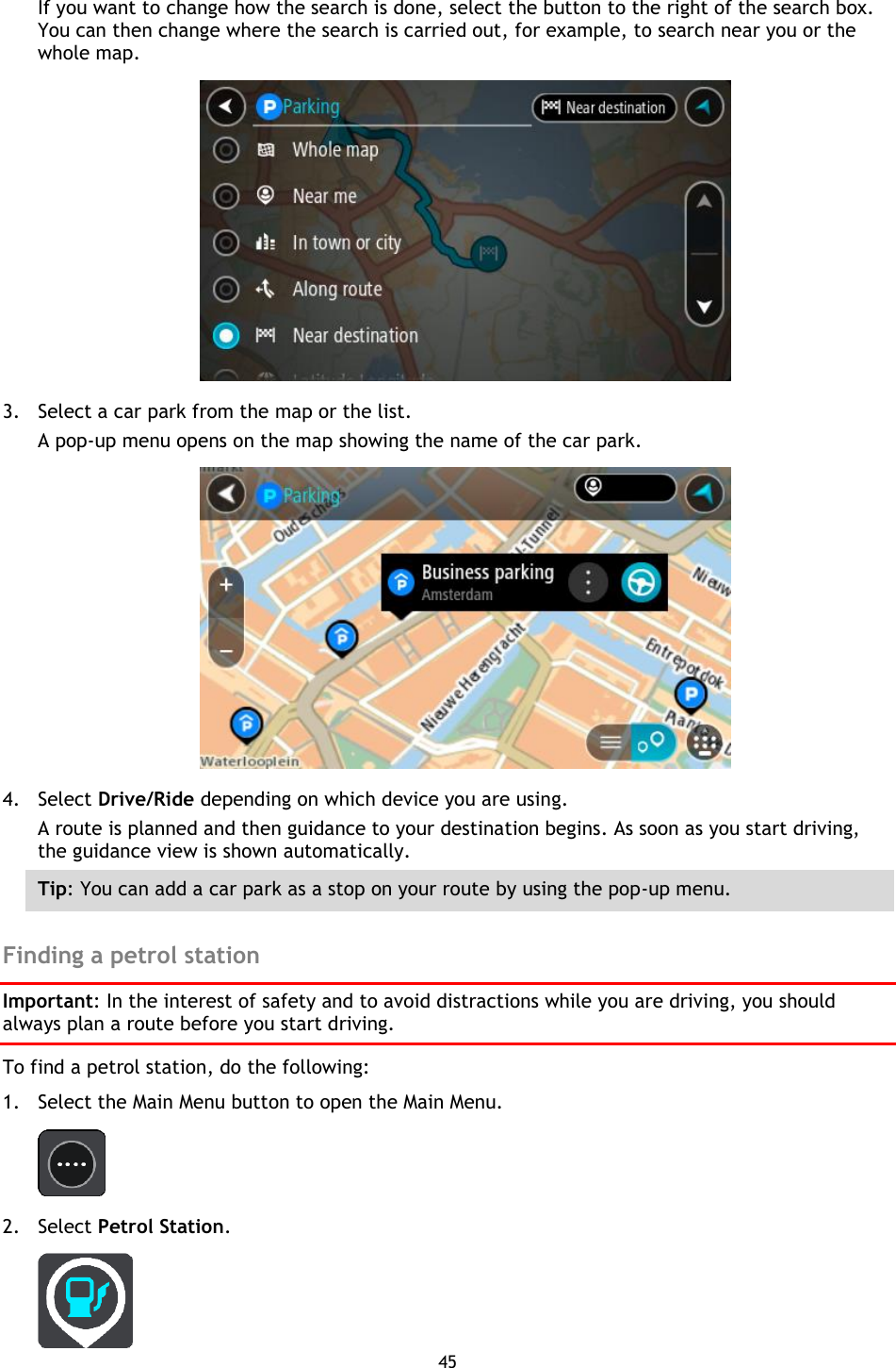 45    If you want to change how the search is done, select the button to the right of the search box. You can then change where the search is carried out, for example, to search near you or the whole map.    3. Select a car park from the map or the list. A pop-up menu opens on the map showing the name of the car park.  4. Select Drive/Ride depending on which device you are using. A route is planned and then guidance to your destination begins. As soon as you start driving, the guidance view is shown automatically. Tip: You can add a car park as a stop on your route by using the pop-up menu.  Finding a petrol station Important: In the interest of safety and to avoid distractions while you are driving, you should always plan a route before you start driving. To find a petrol station, do the following: 1. Select the Main Menu button to open the Main Menu.    2. Select Petrol Station.  