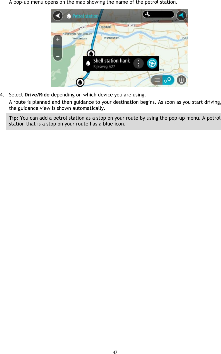 47    A pop-up menu opens on the map showing the name of the petrol station.  4. Select Drive/Ride depending on which device you are using. A route is planned and then guidance to your destination begins. As soon as you start driving, the guidance view is shown automatically. Tip: You can add a petrol station as a stop on your route by using the pop-up menu. A petrol station that is a stop on your route has a blue icon. 