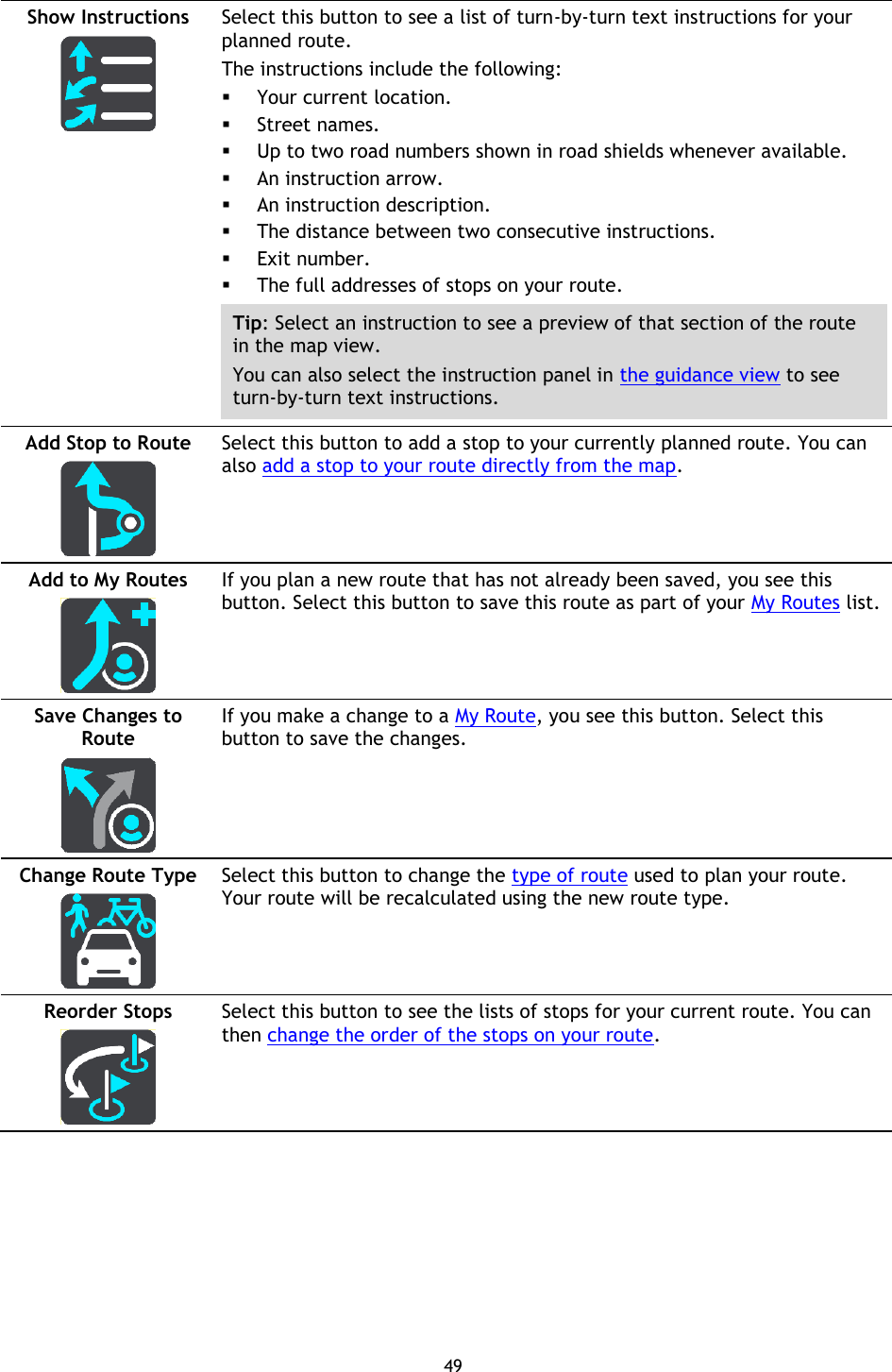 49    Show Instructions   Select this button to see a list of turn-by-turn text instructions for your planned route.   The instructions include the following:  Your current location.  Street names.  Up to two road numbers shown in road shields whenever available.  An instruction arrow.  An instruction description.  The distance between two consecutive instructions.  Exit number.  The full addresses of stops on your route. Tip: Select an instruction to see a preview of that section of the route in the map view. You can also select the instruction panel in the guidance view to see turn-by-turn text instructions. Add Stop to Route   Select this button to add a stop to your currently planned route. You can also add a stop to your route directly from the map. Add to My Routes   If you plan a new route that has not already been saved, you see this button. Select this button to save this route as part of your My Routes list. Save Changes to Route   If you make a change to a My Route, you see this button. Select this button to save the changes. Change Route Type   Select this button to change the type of route used to plan your route. Your route will be recalculated using the new route type. Reorder Stops   Select this button to see the lists of stops for your current route. You can then change the order of the stops on your route. 