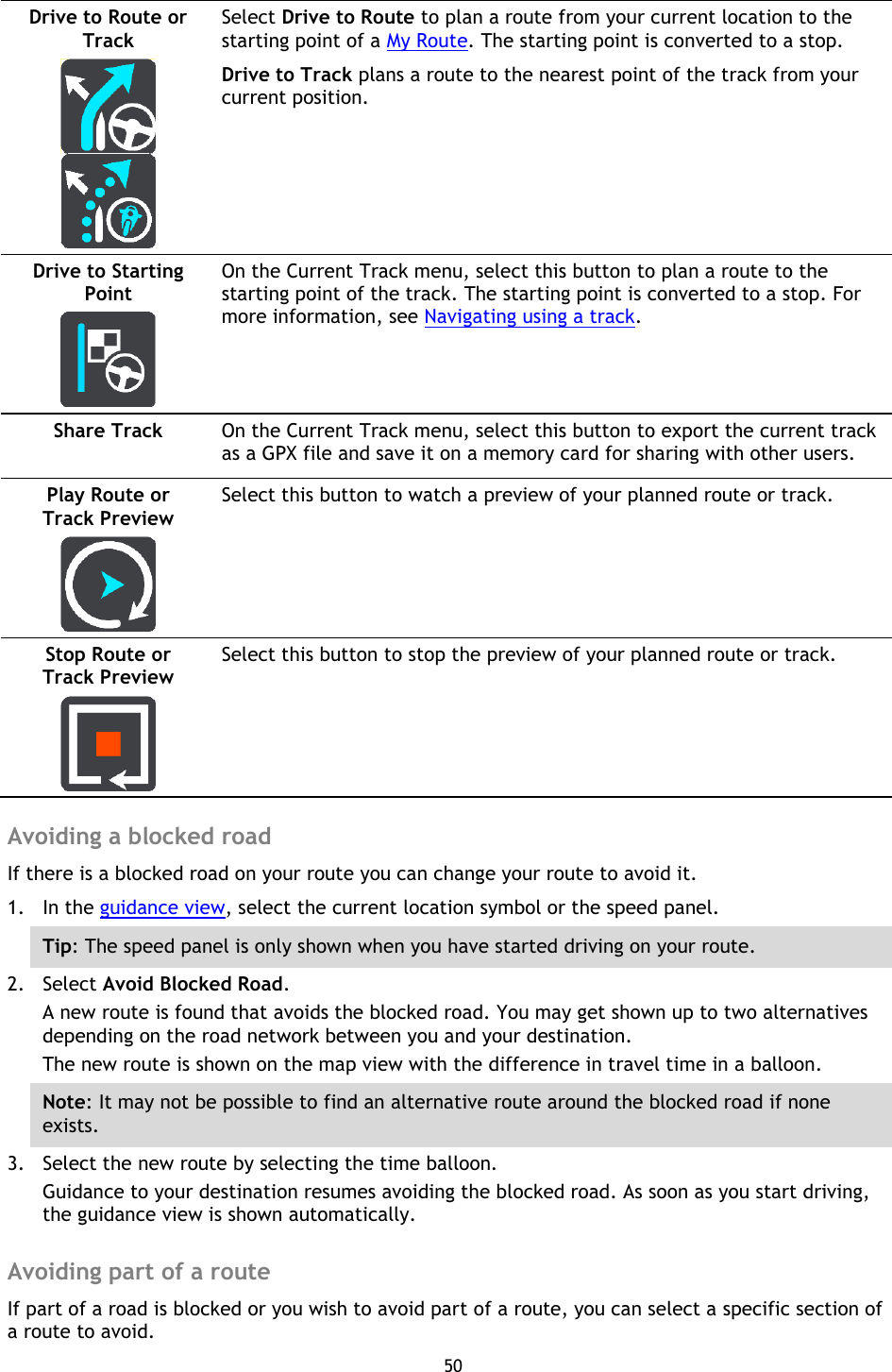 50    Drive to Route or Track     Select Drive to Route to plan a route from your current location to the starting point of a My Route. The starting point is converted to a stop. Drive to Track plans a route to the nearest point of the track from your current position.  Drive to Starting Point   On the Current Track menu, select this button to plan a route to the starting point of the track. The starting point is converted to a stop. For more information, see Navigating using a track. Share Track   On the Current Track menu, select this button to export the current track as a GPX file and save it on a memory card for sharing with other users. Play Route or Track Preview   Select this button to watch a preview of your planned route or track. Stop Route or Track Preview   Select this button to stop the preview of your planned route or track.  Avoiding a blocked road If there is a blocked road on your route you can change your route to avoid it. 1. In the guidance view, select the current location symbol or the speed panel. Tip: The speed panel is only shown when you have started driving on your route.   2. Select Avoid Blocked Road. A new route is found that avoids the blocked road. You may get shown up to two alternatives depending on the road network between you and your destination.   The new route is shown on the map view with the difference in travel time in a balloon. Note: It may not be possible to find an alternative route around the blocked road if none exists. 3. Select the new route by selecting the time balloon. Guidance to your destination resumes avoiding the blocked road. As soon as you start driving, the guidance view is shown automatically.  Avoiding part of a route If part of a road is blocked or you wish to avoid part of a route, you can select a specific section of a route to avoid. 