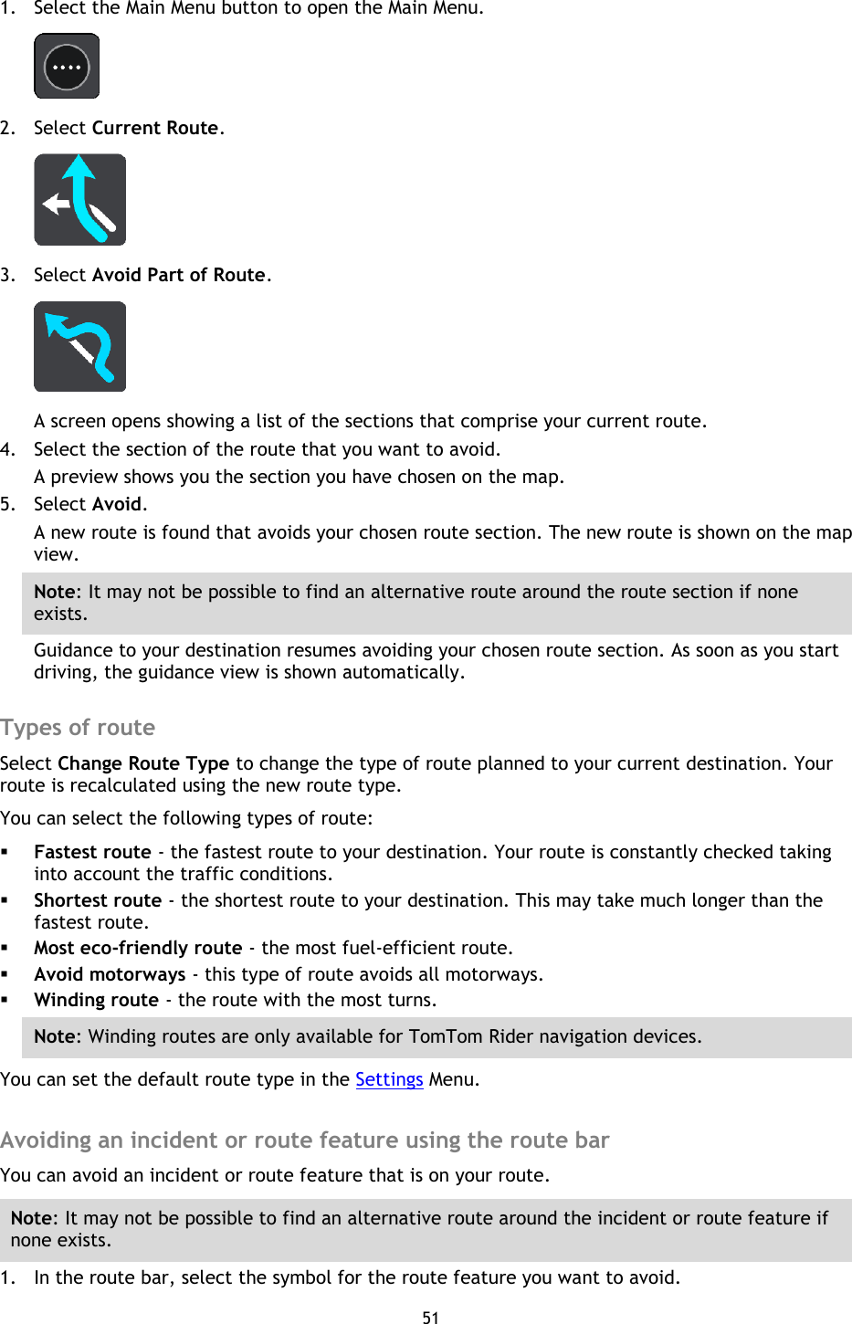 51    1. Select the Main Menu button to open the Main Menu.    2. Select Current Route.  3. Select Avoid Part of Route.  A screen opens showing a list of the sections that comprise your current route. 4. Select the section of the route that you want to avoid. A preview shows you the section you have chosen on the map. 5. Select Avoid. A new route is found that avoids your chosen route section. The new route is shown on the map view. Note: It may not be possible to find an alternative route around the route section if none exists. Guidance to your destination resumes avoiding your chosen route section. As soon as you start driving, the guidance view is shown automatically.  Types of route Select Change Route Type to change the type of route planned to your current destination. Your route is recalculated using the new route type. You can select the following types of route:  Fastest route - the fastest route to your destination. Your route is constantly checked taking into account the traffic conditions.  Shortest route - the shortest route to your destination. This may take much longer than the fastest route.  Most eco-friendly route - the most fuel-efficient route.  Avoid motorways - this type of route avoids all motorways.  Winding route - the route with the most turns. Note: Winding routes are only available for TomTom Rider navigation devices. You can set the default route type in the Settings Menu.  Avoiding an incident or route feature using the route bar You can avoid an incident or route feature that is on your route. Note: It may not be possible to find an alternative route around the incident or route feature if none exists. 1. In the route bar, select the symbol for the route feature you want to avoid. 