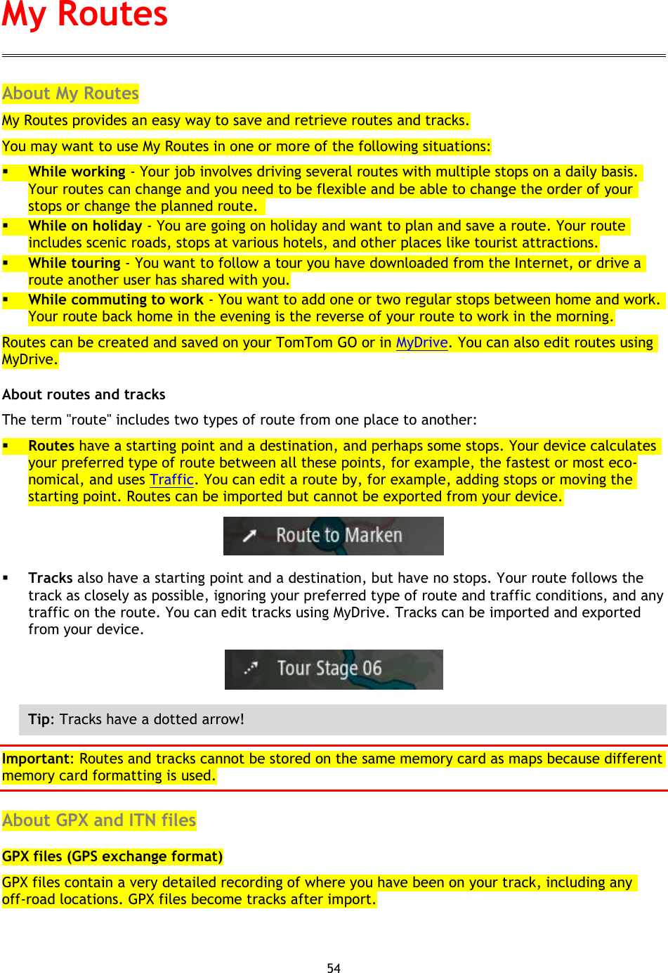 54    About My Routes My Routes provides an easy way to save and retrieve routes and tracks. You may want to use My Routes in one or more of the following situations:  While working - Your job involves driving several routes with multiple stops on a daily basis. Your routes can change and you need to be flexible and be able to change the order of your stops or change the planned route.    While on holiday - You are going on holiday and want to plan and save a route. Your route includes scenic roads, stops at various hotels, and other places like tourist attractions.  While touring - You want to follow a tour you have downloaded from the Internet, or drive a route another user has shared with you.  While commuting to work - You want to add one or two regular stops between home and work. Your route back home in the evening is the reverse of your route to work in the morning. Routes can be created and saved on your TomTom GO or in MyDrive. You can also edit routes using MyDrive. About routes and tracks The term &quot;route&quot; includes two types of route from one place to another:  Routes have a starting point and a destination, and perhaps some stops. Your device calculates your preferred type of route between all these points, for example, the fastest or most eco-nomical, and uses Traffic. You can edit a route by, for example, adding stops or moving the starting point. Routes can be imported but cannot be exported from your device.   Tracks also have a starting point and a destination, but have no stops. Your route follows the track as closely as possible, ignoring your preferred type of route and traffic conditions, and any traffic on the route. You can edit tracks using MyDrive. Tracks can be imported and exported from your device.    Tip: Tracks have a dotted arrow! Important: Routes and tracks cannot be stored on the same memory card as maps because different memory card formatting is used.  About GPX and ITN files GPX files (GPS exchange format) GPX files contain a very detailed recording of where you have been on your track, including any off-road locations. GPX files become tracks after import. My Routes 