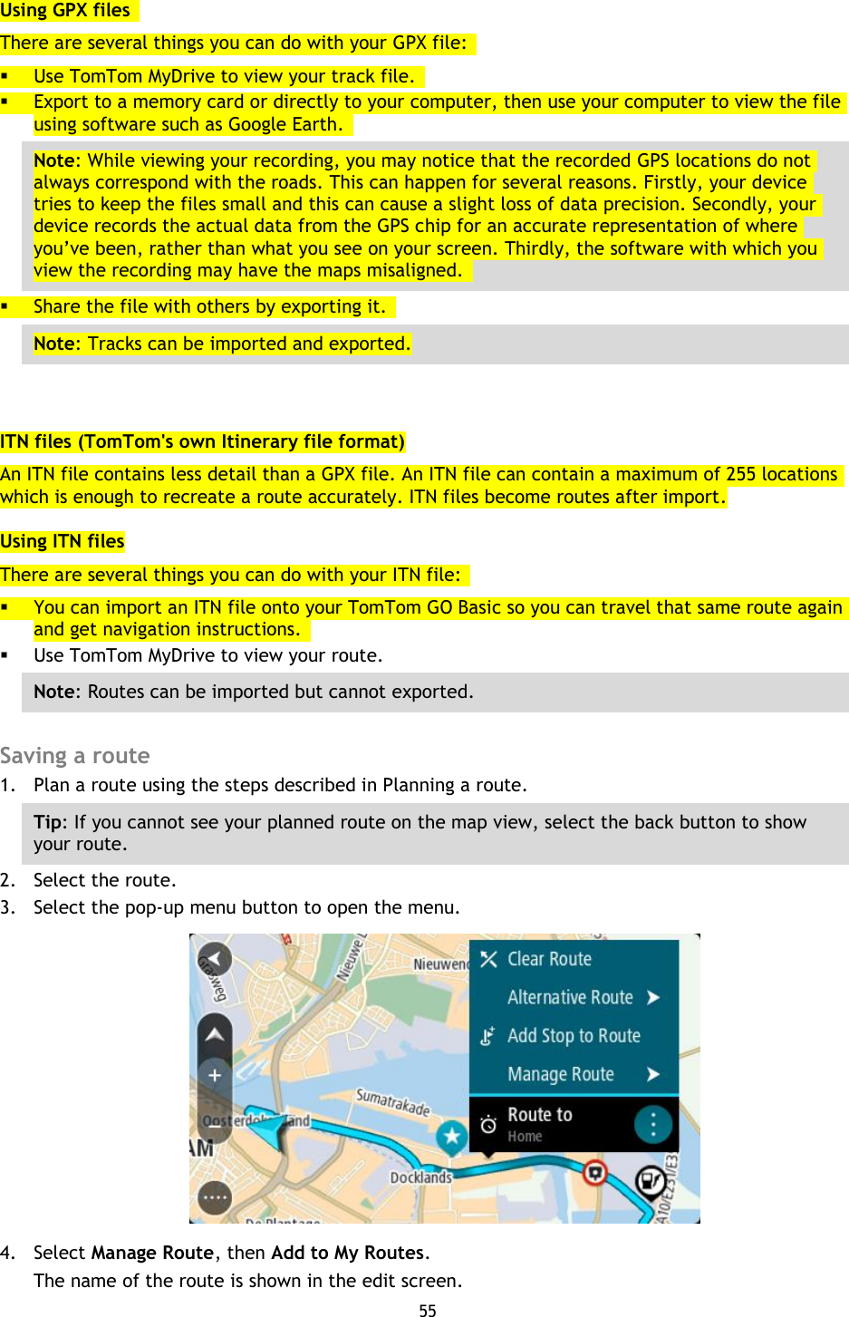 55    Using GPX files   There are several things you can do with your GPX file:    Use TomTom MyDrive to view your track file.    Export to a memory card or directly to your computer, then use your computer to view the file using software such as Google Earth.   Note: While viewing your recording, you may notice that the recorded GPS locations do not always correspond with the roads. This can happen for several reasons. Firstly, your device tries to keep the files small and this can cause a slight loss of data precision. Secondly, your device records the actual data from the GPS chip for an accurate representation of where you’ve been, rather than what you see on your screen. Thirdly, the software with which you view the recording may have the maps misaligned.    Share the file with others by exporting it.   Note: Tracks can be imported and exported.  ITN files (TomTom&apos;s own Itinerary file format) An ITN file contains less detail than a GPX file. An ITN file can contain a maximum of 255 locations which is enough to recreate a route accurately. ITN files become routes after import. Using ITN files There are several things you can do with your ITN file:    You can import an ITN file onto your TomTom GO Basic so you can travel that same route again and get navigation instructions.    Use TomTom MyDrive to view your route.   Note: Routes can be imported but cannot exported.  Saving a route 1. Plan a route using the steps described in Planning a route. Tip: If you cannot see your planned route on the map view, select the back button to show your route.   2. Select the route. 3. Select the pop-up menu button to open the menu.  4. Select Manage Route, then Add to My Routes. The name of the route is shown in the edit screen. 