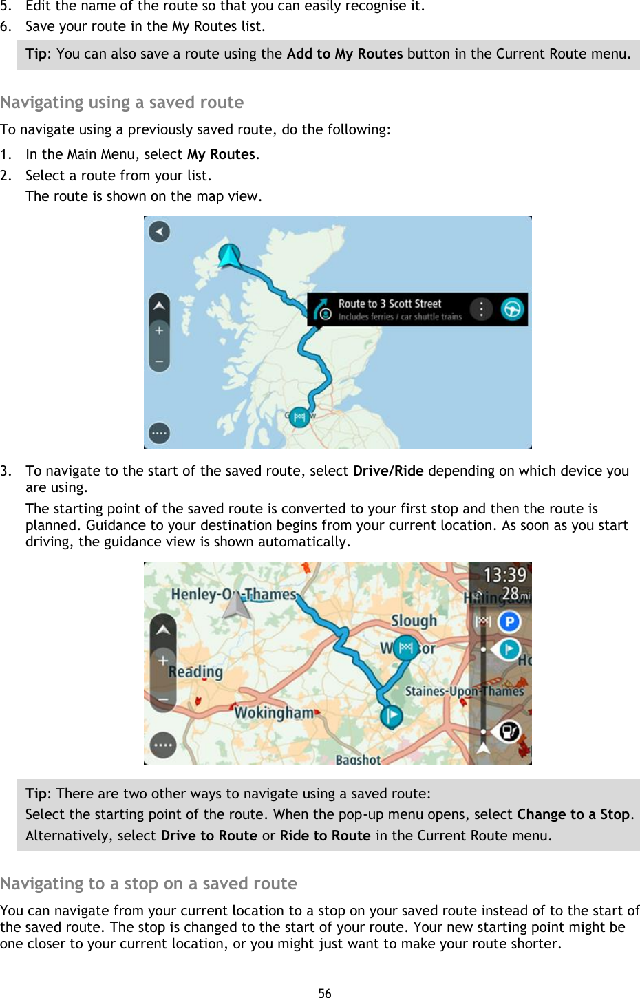 56    5. Edit the name of the route so that you can easily recognise it. 6. Save your route in the My Routes list. Tip: You can also save a route using the Add to My Routes button in the Current Route menu.  Navigating using a saved route To navigate using a previously saved route, do the following: 1. In the Main Menu, select My Routes. 2. Select a route from your list. The route is shown on the map view.  3. To navigate to the start of the saved route, select Drive/Ride depending on which device you are using. The starting point of the saved route is converted to your first stop and then the route is planned. Guidance to your destination begins from your current location. As soon as you start driving, the guidance view is shown automatically.  Tip: There are two other ways to navigate using a saved route: Select the starting point of the route. When the pop-up menu opens, select Change to a Stop. Alternatively, select Drive to Route or Ride to Route in the Current Route menu.  Navigating to a stop on a saved route You can navigate from your current location to a stop on your saved route instead of to the start of the saved route. The stop is changed to the start of your route. Your new starting point might be one closer to your current location, or you might just want to make your route shorter. 