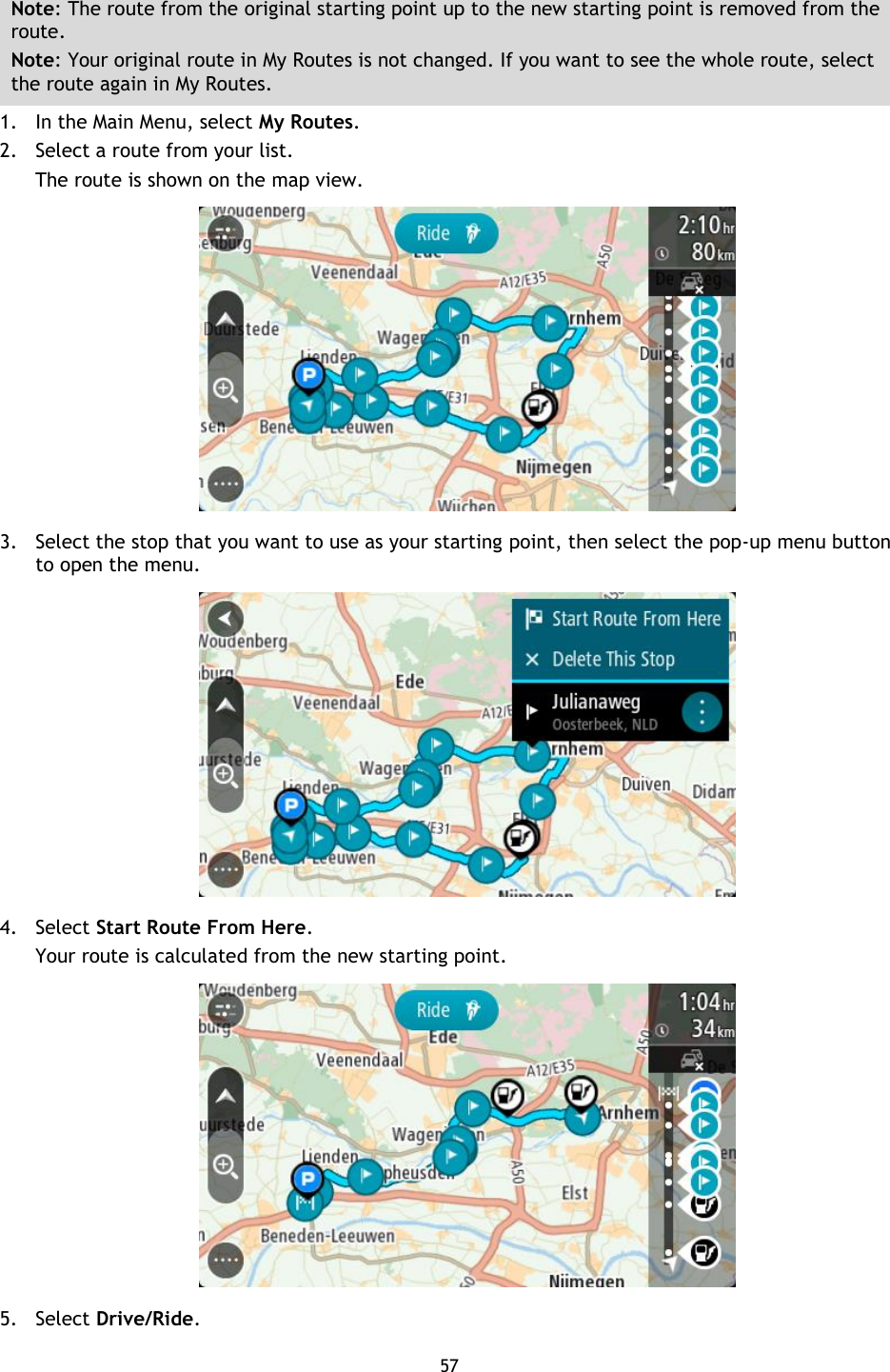 57    Note: The route from the original starting point up to the new starting point is removed from the route.   Note: Your original route in My Routes is not changed. If you want to see the whole route, select the route again in My Routes. 1. In the Main Menu, select My Routes. 2. Select a route from your list. The route is shown on the map view.  3. Select the stop that you want to use as your starting point, then select the pop-up menu button to open the menu.  4. Select Start Route From Here. Your route is calculated from the new starting point.  5. Select Drive/Ride. 