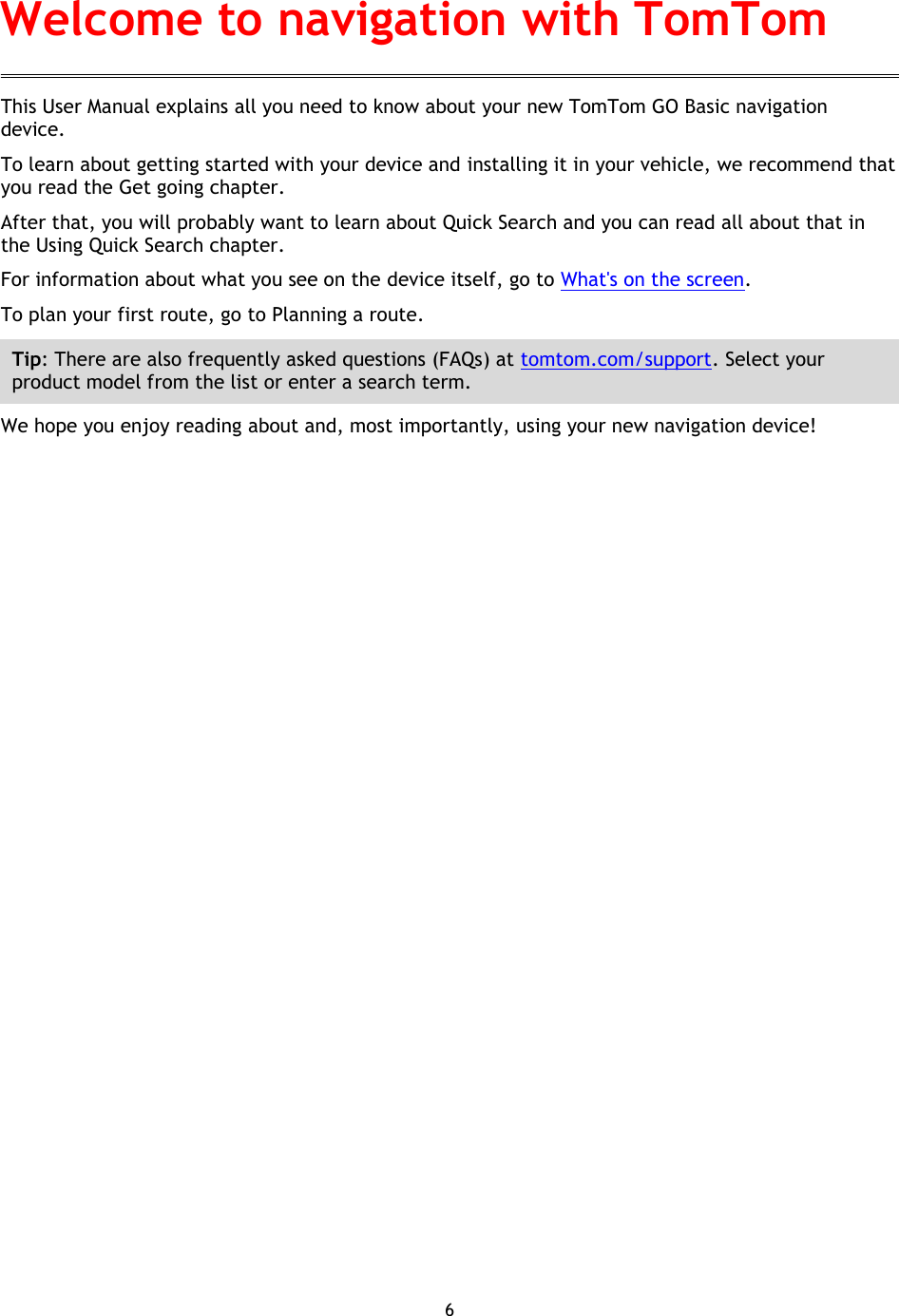6    This User Manual explains all you need to know about your new TomTom GO Basic navigation device. To learn about getting started with your device and installing it in your vehicle, we recommend that you read the Get going chapter. After that, you will probably want to learn about Quick Search and you can read all about that in the Using Quick Search chapter.   For information about what you see on the device itself, go to What&apos;s on the screen. To plan your first route, go to Planning a route. Tip: There are also frequently asked questions (FAQs) at tomtom.com/support. Select your product model from the list or enter a search term. We hope you enjoy reading about and, most importantly, using your new navigation device! Welcome to navigation with TomTom 